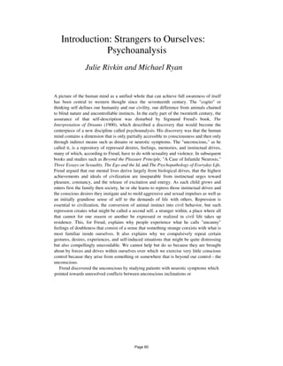 Introduction: Strangers to Ourselves:
Psychoanalysis
Julie Rivkin and Michael Ryan
A picture of the human mind as a unified whole that can achieve full awareness of itself
has been central to western thought since the seventeenth century. The "cogito" or
thinking self defines our humanity and our civility, our difference from animals chained
to blind nature and uncontrollable instincts. In the early part of the twentieth century, the
assurance of that self-description was disturbed by Sigmund Freud's book, The
Interpretation of Dreams (1900), which described a discovery that would become the
centerpiece of a new discipline called psychoanalysis. His discovery was that the human
mind contains a dimension that is only partially accessible to consciousness and then only
through indirect means such as dreams or neurotic symptoms. The "unconscious," as he
called it, is a repository of repressed desires, feelings, memories, and instinctual drives,
many of which, according to Freud, have to do with sexuality and violence. In subsequent
books and studies such as Beyond the Pleasure Principle, "A Case of Infantile Neurosis,"
Three Essays on Sexuality, The Ego and the Id, and The Psychopathology of Everyday Life,
Freud argued that our mental lives derive largely from biological drives, that the highest
achievements and ideals of civilization are inseparable from instinctual urges toward
pleasure, constancy, and the release of excitation and energy. As each child grows and
enters first the family then society, he or she learns to repress those instinctual drives and
the conscious desires they instigate and to mold aggressive and sexual impulses as well as
an initially grandiose sense of self to the demands of life with others. Repression is
essential to civilization, the conversion of animal instinct into civil behavior, but such
repression creates what might be called a second self, a stranger within, a place where all
that cannot for one reason or another be expressed or realized in civil life takes up
residence. This, for Freud, explains why people experience what he calls "uncanny"
feelings of doubleness that consist of a sense that something strange coexists with what is
most familiar inside ourselves. It also explains why we compulsively repeat certain
gestures, desires, experiences, and self-induced situations that might be quite distressing
but also compellingly unavoidable. We cannot help but do so because they are brought
about by forces and drives within ourselves over which we exercise very little conscious
control because they arise from something or somewhere that is beyond our control - the
unconscious.
Freud discovered the unconscious by studying patients with neurotic symptoms which
pointed towards unresolved conflicts between unconscious inclinations or
Page 60
 