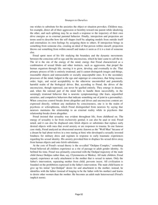 Strangers to Ourselves 391
one wishes to substitute for the anxieties the object or situation provokes. Children may,
for example, direct all of their aggression or hostility toward one parent while idealizing
the other, and such splitting may be as much a response to the trajectory of their own
drive energies as to external parental behavior. Finally, introjection and projection are
terms used to describe how the self shapes itself by adapting models from outside itself
and externalizes its own feelings by assigning them to others. If introjection brings in
something from someone else, creating an ideal of that person within oneself, projection
throws out something from within oneself and makes it seem as if it is a trait of someone
else.
Freud spent most of his life studying the boundary and the dynamic movements
between the conscious self or ego and the unconscious, which he later came to call the id.
The id is the site of the energy of the mind, energy that Freud characterized as a
combination of sexual libido and other instincts, such as aggression, that propel the
human organism through life, moving it to grow, develop, and eventually to die. That
primary process of life is entirely irrational, and it cannot distinguish images and things,
reasonable objects and unreasonable or socially unacceptable ones. It is the secondary
processes of the mind, lodged in the ego and superego or conscience, that bring reason,
order, logic, and social acceptability to the otherwise uncontrolled and potentially
harmful realm of the biological drives. But, according to Freud, the drives of the
unconscious, though repressed, can never be quelled entirely. They emerge in dreams,
and, when the rational part of the mind fails to handle them successfully, in the
seemingly irrational behavior that is neurotic symptomatology (the fears, unjustified
anxieties, and compulsive behaviors that indicate something out of joint in a personality).
When conscious control breaks down altogether and drives and unconscious content are
expressed directly, without any mediation by consciousness, one is in the realm of
psychosis or schizophrenia, which Freud distinguished from neurosis by saying that
neurosis maintains the relationship to an external reality while in psychosis that
relationship breaks down altogether.
Freud insisted that sexuality was evident throughout life, from childhood on. The
energy of sexuality is far from exclusively genital; it can also be anal or oral, Freud
noted, and it can also be displaced onto fetish objects or substitutes that replace early
desired objects with ones that avoid anxiety or are responses to trauma. In one famous
case study, Freud analyzed an obsessional neurotic (known as the "Wolf Man" because of
a dream he had about wolves in a tree staring at him) who developed a sexually invested
fondness for military dress and regimen in response to early traumatic experiences
regarding his sexual identity. His anxiety provoked him to displace his sexual drive away
from human objects and onto fetish substitutes.
At the core of Freud's sexual theory is the so-called "Oedipus Complex," something
Freud believed all children experience as a rite of passage to adult gender identity. As
befitted his time, Freud was primarily concerned with the Oedipal trajectory of the male
child (hence Oedipus rather than, say, Clytemnestra or Medea). All male children, Freud
argued, experience an early attachment to the mother that is sexual in nature. Only the
father's intervention, separating mother from child, prevents incest. All civilization is
founded on the prohibition expressed in the father's intervention. The male child learns to
give up his initial "pre-Oedipal" desire for and attachment to the mother; instead, he
identifies with the father (instead of longing to be the father with his mother) and learns
to desire other women than the mother. He becomes an adult male heterosexual (Freud's
implicit norm).
Page 62
 