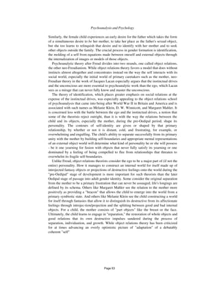 392 Psychoanalysis and Psychology
Similarly, the female child experiences an early desire for the father which takes the form
of a simultaneous desire to be her mother, to take her place as the father's sexual object,
but she too learns to relinquish that desire and to identify with her mother and to seek
other objects outside the family. The crucial process in gender formation is identification,
the molding of a self from equations made between oneself and external objects through
the internalization of images or models of those objects.
Psychoanalytic theory after Freud divides into two strands, one called object relations,
the other neo-Freudianism. While object relations theory favors a model that does without
instincts almost altogether and concentrates instead on the way the self interacts with its
social world, especially the initial world of primary caretakers such as the mother, neo-
Freudian theory in the work of Jacques Lacan especially argues that the instinctual drives
and the unconscious are more essential to psychoanalytic work than the ego, which Lacan
sees as a mirage that can never fully know and master the unconscious.
The theory of identification, which places greater emphasis on social relations at the
expense of the instinctual drives, was especially appealing to the object relations school
of psychoanalysis that came into being after World War II in Britain and America and is
associated with such names as Melanie Klein, D. W. Winnicott, and Margaret Mahler. It
is concerned less with the battle between the ego and the instinctual drives, a notion that
some of the theorists reject outright, than it is with the way the relations between the
child and its objects, especially the mother, during the pre-Oedipal period, shape its
personality. The contours of self-identity are given or shaped by that primary
relationship, by whether or not it is distant, cold, and frustrating, for example, or
overwhelming and engulfing. The child's ability to separate successfully from its primary
unity with the mother by building self-boundaries and appropriate mental representations
of an external object world will determine what kind of personality he or she will possess
- be it one yearning for fusion with objects that never fully satisfy its yearning or one
dominated by a feeling of being compelled to flee from relationships that threaten to
overwhelm its fragile self-boundaries.
Unlike Freud, object relations theorists consider the ego to be a major part of (if not the
entire) personality. How it manages to construct an internal world for itself made up of
introjected fantasy objects or projections of destructive feelings onto the world during the
"pre-Oedipal" stage of development is more important for such theorists than the later
Oedipal stage of passage into adult gender identity. Some consider the original separation
from the mother to be a primary frustration that can never be assuaged; life's longings are
defined by its schema. Others like Margaret Mahler see the relation to the mother more
positively as providing a "beacon" that allows the child to emerge into the world from a
primary symbiotic state. And others like Melanie Klein see the child constructing a world
for itself through fantasies that allow it to distinguish its destructive from its affectionate
feelings through introjec-tion/projection and the splitting between good and bad internal
objects. For a child, the mother consists of "part objects" like the breast or the face.
Ultimately, the child learns to engage in "reparation," the restoration of whole objects and
good relations that its own destructive impulses sundered during the process of
separation, individuation, and growth. While object relations theory has been criticized
for at times advancing an overly optimistic picture of "adaptation" of a debatably
coherent "self"
Page 63
 