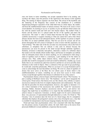 394 Psychoanalysis and Psychology
once one learns to name something, one accepts separation from it; by naming, one
sacrifices the object, since the presence of the sign/word is the absence of the signified
thing. The naming of objects separates one from them. The arrival of the Symbolic and
the shattering of the Imaginary thus consists of the installation of a combined
linguistic/psychological separation of the child both from its initial object, the mother,
and from the undifferentiated matter of natural existence. We learn to be social, to have
social identities, by learning to say no, to sacrifice or give up both the initial contact one
has with the natural world and with one's first human objects. The mother's body is
barred, and the desire for it is placed under the bar of the signifier and enters the
unconscious. The small "o" other or initial object becomes the large "O" Other of the
symbolic unconscious; it acquires meaning as what one cannot have and as that whose
absence dictates the form of all subsequent desires, all the signifiers we pursue as hoped-
for fillers for an initial unfillable absence. That bar can never be crossed, and all our
desires throughout life will consist of attempts to come to terms with this separation, our
"lack-of-being." The other side of the bar can enter our consciousness only in the form of
substitutes, as metaphors that can indicate it only as/in its absence because the
unconscious can never be present to the mind (except through substitute signifiers).
Similarly, all desire is inherently meta-phoric, inherently a matter of a substitute object
that stands in for the initially absent mother object, and because no metaphor can embody
what we ultimately desire when we desire anything, we are condemned to slide along a
chain of signifiers each of which is a metonymy, a part standing in for the whole we
(always) miss. Thus, unlike object relations theory, which assumes a whole self is
possible that would be transparent to itself and would be defined by a healthy ego, Lacan
thinks that we are constitutively split from ourselves and that we can never possibly attain
wholeness in the world of objects. That is a delusion of the ego (and of ego psychology,
he would add, somewhat polemically). What we can learn is to accept frustration and to
come to acknowledge the lack that defines our being. We exist in a chain of signifiers of
desires that never arrive at the Real, the ever absent cause of desire which is the
undifferentiatedness of nature, something we can never have access to from within
society except through signifiers that distance it (substitute for it) as they name it.
Psychoanalytic literary criticism begins with Freud himself, whose "The Uncanny," in
part a reading of Hoffman's horror story "The Sandman," can be said to inaugurate the
critical genre. Freud notices that literary texts are like dreams; they embody or express
unconscious material in the form of complex displacements and condensations. The same
rule that he prescribes for dream interpretation, however, also applies to literature: it is
not a direct translation of the unconscious into symbols that "stand for" unconscious
meanings. Rather, literature displaces unconscious desires, drives, and motives into
imagery that might bear no resemblance to its origin but that nonetheless permits it to
achieve release or expression. Literature, as fiction, might even be said to demonstrate
these very processes of representation-through-indirection at work. For Freud in "The
Uncanny," fear of castration takes the form not of a literal image, but of a metaphoric
substitute that displaces the protagonist's anxiety onto a fear of losing his eyes, a fear that
is available for interpretation only because language displays the latent connection.
Freud and many later psychoanalytic critics were concerned with what they thought
was the primary anxiety of patriarchal culture, the male child's fears as he moves from
presexual childhood to sexual adulthood, a trajectory that necessarily
Page 65
 