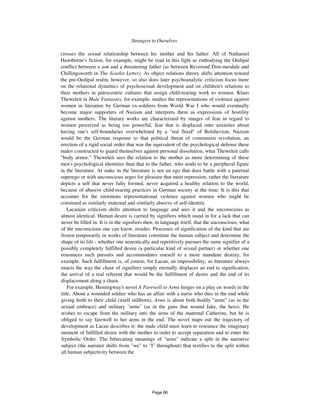 Strangers to Ourselves 395
crosses the sexual relationship between his mother and his father. All of Nathaniel
Hawthorne's fiction, for example, might be read in this light as embodying the Oedipal
conflict between a son and a threatening father (as between Reverend Dim-mesdale and
Chillingsworth in The Scarlet Letter). As object relations theory shifts attention toward
the pre-Oedipal realm, however, so also does later psychoanalytic criticism focus more
on the relational dynamics of psychosexual development and on children's relations to
their mothers in patrocentric cultures that assign child-rearing work to women. Klaus
Theweleit in Male Fantasies, for example, studies the representations of violence against
women in literature by German ex-soldiers from World War I who would eventually
become major supporters of Nazism and interprets them as expressions of hostility
against mothers. The literary works are characterized by images of fear in regard to
women perceived as being too powerful, fear that is displaced onto anxieties about
having one's self-boundaries overwhelmed by a "red flood" of Bolshevism. Nazism
would be the German response to that political threat of communist revolution, an
erection of a rigid social order that was the equivalent of the psychological defense these
males constructed to guard themselves against personal dissolution, what Theweleit calls
"body armor." Theweleit sees the relation to the mother as more determining of these
men's psychological identities than that to the father, who tends to be a peripheral figure
in the literature. At stake in the literature is not an ego that does battle with a paternal
superego or with unconscious urges for pleasure that meet repression; rather the literature
depicts a self that never fully formed, never acquired a healthy relation to the world,
because of abusive child-rearing practices in German society at the time. It is this that
accounts for the enormous representational violence against women who might be
construed as similarly maternal and similarly abusive of self-identity.
Lacanian criticism shifts attention to language and sees it and the unconscious as
almost identical. Human desire is carried by signifiers which stand in for a lack that can
never be filled in. It is in the signifiers then, in language itself, that the unconscious, what
of the unconscious one can know, resides. Processes of signification of the kind that are
frozen temporarily in works of literature constitute the human subject and determine the
shape of its life - whether one neurotically and repetitively pursues the same signifier of a
possibly completely fulfilled desire (a particular kind of sexual partner) or whether one
renounces such pursuits and accommodates oneself to a more mundane destiny, for
example. Such fulfillment is, of course, for Lacan, an impossibility; so literature always
enacts the way the chain of signifiers simply eternally displaces an end to signification,
the arrival of a real referent that would be the fulfillment of desire and the end of its
displacement along a chain.
For example, Hemingway's novel A Farewell to Arms hinges on a play on words in the
title. About a wounded soldier who has an affair with a nurse who dies in the end while
giving birth to their child (itself stillborn), Arms is about both bodily "arms" (as in the
sexual embrace) and military "arms" (as in the guns that wound Jake, the hero). He
wishes to escape from the military into the arms of the maternal Catherine, but he is
obliged to say farewell to her arms in the end. The novel maps out the trajectory of
development as Lacan describes it: the male child must learn to renounce the imaginary
moment of fulfilled desire with the mother in order to accept separation and to enter the
Symbolic Order. The bifurcating meanings of "arms" indicate a split in the narrative
subject (the narrator shifts from "we" to "I" throughout) that testifies to the split within
all human subjectivity between the
Page 66
 