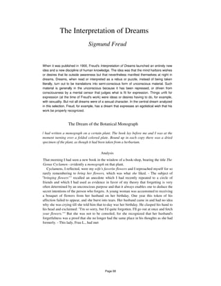 The Interpretation of Dreams
Sigmund Freud
When it was published in 1900, Freud's Interpretation of Dreams launched an entirely new
idea and a new discipline of human knowledge. The idea was that the mind harbors wishes
or desires that lie outside awareness but that nevertheless manifest themselves at night in
dreams. Dreams, when read or interpreted as a rebus or puzzle, instead of being taken
literally, turn out to be translations into semi-conscious form of unconscious material. Such
material is generally in the unconscious because it has been repressed, or driven from
consciousness by a mental censor that judges what is fit for expression. Things unfit for
expression (at the time of Freud's work) were ideas or desires having to do, for example,
with sexuality. But not all dreams were of a sexual character. In the central dream analyzed
in this selection, Freud, for example, has a dream that expresses an egotistical wish that his
work be properly recognized.
The Dream of the Botanical Monograph
/ had written a monograph on a certain plant. The book lay before me and I was at the
moment turning over a folded colored plate. Bound up in each copy there was a dried
specimen of the plant, as though it had been taken from a herbarium.
Analysis
That morning I had seen a new book in the window of a book-shop, bearing the title The
Genus Cyclamen - evidently a monograph on that plant.
Cyclamens, I reflected, were my wife's favorite flowers and I reproached myself for so
rarely remembering to bring her flowers, which was what she liked. - The subject of
u
bringing flowers'''' recalled an anecdote which I had recently repeated to a circle of
friends and which I had used as evidence in favor of my theory that forgetting is very
often determined by an unconscious purpose and that it always enables one to deduce the
secret intentions of the person who forgets. A young woman was accustomed to receiving
a bouquet of flowers from her husband on her birthday. One year this token of his
affection failed to appear, and she burst into tears. Her husband came in and had no idea
why she was crying till she told him that to-day was her birthday. He clasped his hand to
his head and exclaimed: "I'm so sorry, but I'd quite forgotten. I'll go out at once and fetch
your flowers.'''' But she was not to be consoled; for she recognized that her husband's
forgetfulness was a proof that she no longer had the same place in his thoughts as she had
formerly. - This lady, Frau L., had met
Page 68
 