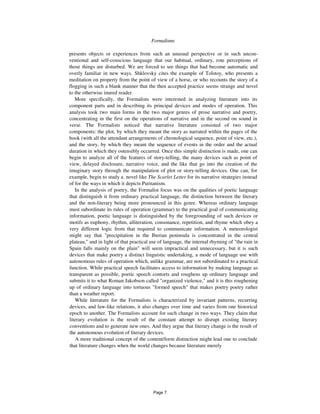 4 Formalisms
presents objects or experiences from such an unusual perspective or in such uncon-
ventional and self-conscious language that our habitual, ordinary, rote perceptions of
those things are disturbed. We are forced to see things that had become automatic and
overly familiar in new ways. Shklovsky cites the example of Tolstoy, who presents a
meditation on property from the point of view of a horse, or who recounts the story of a
flogging in such a blank manner that the then accepted practice seems strange and novel
to the otherwise inured reader.
More specifically, the Formalists were interested in analyzing literature into its
component parts and in describing its principal devices and modes of operation. This
analysis took two main forms in the two major genres of prose narrative and poetry,
concentrating in the first on the operations of narrative and in the second on sound in
verse. The Formalists noticed that narrative literature consisted of two major
components: the plot, by which they meant the story as narrated within the pages of the
book (with all the attendant arrangements of chronological sequence, point of view, etc.),
and the story, by which they meant the sequence of events in the order and the actual
duration in which they ostensibly occurred. Once this simple distinction is made, one can
begin to analyze all of the features of story-telling, the many devices such as point of
view, delayed disclosure, narrative voice, and the like that go into the creation of the
imaginary story through the manipulation of plot or story-telling devices. One can, for
example, begin to study a. novel like The Scarlet Letter for its narrative strategies instead
of for the ways in which it depicts Puritanism.
In the analysis of poetry, the Formalist focus was on the qualities of poetic language
that distinguish it from ordinary practical language, the distinction between the literary
and the non-literary being more pronounced in this genre. Whereas ordinary language
must subordinate its rules of operation (grammar) to the practical goal of communicating
information, poetic language is distinguished by the foregrounding of such devices or
motifs as euphony, rhythm, alliteration, consonance, repetition, and rhyme which obey a
very different logic from that required to communicate information. A meteorologist
might say that "precipitation in the Iberian peninsula is concentrated in the central
plateau," and in light of that practical use of language, the internal rhyming of "the rain in
Spain falls mainly on the plain" will seem impractical and unnecessary, but it is such
devices that make poetry a distinct linguistic undertaking, a mode of language use with
autonomous rules of operation which, unlike grammar, are not subordinated to a practical
function. While practical speech facilitates access to information by making language as
transparent as possible, poetic speech contorts and roughens up ordinary language and
submits it to what Roman Jakobson called "organized violence," and it is this roughening
up of ordinary language into tortuous "formed speech" that makes poetry poetry rather
than a weather report.
While literature for the Formalists is characterized by invariant patterns, recurring
devices, and law-like relations, it also changes over time and varies from one historical
epoch to another. The Formalists account for such change in two ways. They claim that
literary evolution is the result of the constant attempt to disrupt existing literary
conventions and to generate new ones. And they argue that literary change is the result of
the autonomous evolution of literary devices.
A more traditional concept of the content/form distinction might lead one to conclude
that literature changes when the world changes because literature merely
Page 7
 