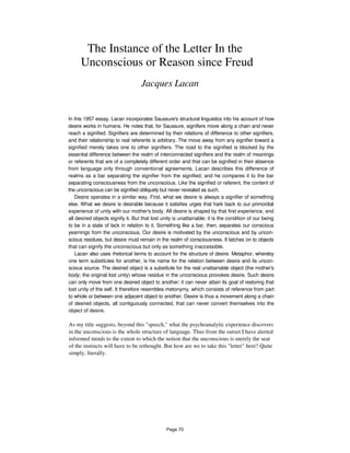 The Instance of the Letter In the
Unconscious or Reason since Freud
Jacques Lacan
In this 1957 essay, Lacan incorporates Saussure's structural linguistics into his account of how
desire works in humans. He notes that, for Saussure, signifiers move along a chain and never
reach a signified. Signifiers are determined by their relations of difference to other signifiers,
and their relationship to real referents is arbitrary. The move away from any signifier toward a
signified merely takes one to other signifiers. The road to the signified is blocked by the
essential difference between the realm of interconnected signifiers and the realm of meanings
or referents that are of a completely different order and that can be signified in their absence
from language only through conventional agreements. Lacan describes this difference of
realms as a bar separating the signifier from the signified, and he compares it to the bar
separating consciousness from the unconscious. Like the signified or referent, the content of
the unconscious can be signified obliquely but never revealed as such.
Desire operates in a similar way. First, what we desire is always a signifier of something
else. What we desire is desirable because it satisfies urges that hark back to our primordial
experience of unity with our mother's body. All desire is shaped by that first experience, and
all desired objects signify it. But that lost unity is unattainable; it is the condition of our being
to be in a state of lack in relation to it. Something like a bar, then, separates our conscious
yearnings from the unconscious. Our desire is motivated by the unconscious and by uncon-
scious residues, but desire must remain in the realm of consciousness. It latches on to objects
that can signify the unconscious but only as something inaccessible.
Lacan also uses rhetorical terms to account for the structure of desire. Metaphor, whereby
one term substitutes for another, is his name for the relation between desire and its uncon-
scious source. The desired object is a substitute for the real unattainable object (the mother's
body; the original lost unity) whose residue in the unconscious provokes desire. Such desire
can only move from one desired object to another; it can never attain its goal of restoring that
lost unity of the self. It therefore resembles metonymy, which consists of reference from part
to whole or between one adjacent object to another. Desire is thus a movement along a chain
of desired objects, all contiguously connected, that can never convert themselves into the
object of desire.
As my title suggests, beyond this "speech," what the psychoanalytic experience discovers
in the unconscious is the whole structure of language. Thus from the outset I have alerted
informed minds to the extent to which the notion that the unconscious is merely the seat
of the instincts will have to be rethought. But how are we to take this "letter" here? Quite
simply, literally.
Page 70
 