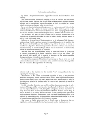 448 Psychoanalysis and Psychology
By "letter" I designate that material support that concrete discourse borrows from
language.
This simple definition assumes that language is not to be confused with the various
psychical and somatic functions that serve it in the speaking subject - primarily because
language and its structure exist prior to the moment at which each subject at a certain
point in his mental development makes his entry into it.
Let us note then that aphasias, although caused by purely anatomical lesions in the
cerebral apparatus that supplies the mental center for these functions, prove, on the
whole, to distribute their deficits between the two sides of the signifying effect of what
we call here "the letter" in the creation of signification. A point that will be clarified later.
Thus the subject, too, if he can appear to be the slave of language, is all the more so of
a discourse in the universal movement in which his place is already inscribed at birth, if
only by virtue of his proper name.
Reference to the experience of the community, or to the substance of this discourse,
settles nothing. For this experience assumes its essential dimension in the tradition that
this discourse itself establishes. This tradition, long before the drama of history is
inscribed in it, lays down the elementary structures of culture. And these very structures
reveal an ordering of possible exchanges which, even if unconscious, is inconceivable
outside the permutations authorized by language^
With the result that the ethnographic duality of nature and culture is giving way
to a ternary conception of the human condition - nature, society, and culture - the
last term of which could well be reduced to language, or that which essentially
distinguishes human society from natural societies ____
To pinpoint the emergence of linguistic science we may say that, as in the case of all
sciences in the modern sense, it is contained in the constitutive moment of an algorithm
that is its foundation. This algorithm is the following:
S
s
which is read as: the signifier over the signified, "over" corresponding to the bar
separating the two stages ___
The thematics of this science is henceforth suspended, in effect, at the primordial
position of the signifier and the signified as being distinct orders separated initially by a
barrier resisting signification. And that is what was to make possible an exact study of
the connections proper to the signifier, and of the extent of their function in the genesis of
the signified.
For this primordial distinction goes well beyond the discussion concerning the arbi-
trariness of the sign, as it has been elaborated since the earliest reflections of the ancients,
and even beyond the impasse which, through the same period, has been encountered in
every discussion of the bi-univocal correspondence between the word and the thing, if
only in the mere act of naming. All this, of course, is quite contrary to the appearances
suggested by the importance often imputed to the role of the index finger pointing to an
object in the learning process of the infans subject learning his mother tongue, of the use
in foreign language teaching of so-called "concrete" methods.
One cannot go further along this line of thought than to demonstrate that no
signification can be sustained other than by reference to another signification: in its
Page 71
 