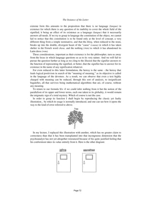 The Instance of the Letter 449
extreme form this amounts to the proposition that there is no language (langue) in
existence for which there is any question of its inability to cover the whole field of the
signified, it being an effect of its existence as a language (langue) that it necessarily
answers all needs. If we try to grasp in language the constitution of the object, we cannot
fail to notice that this constitution is to be found only at the level of concept, a very
different thing from a simple nominative, and that the thing, when reduced to the noun,
breaks up into the double, divergent beam of the "cause" (causa) in which it has taken
shelter in the French word chose, and the nothing (rien) to which it has abandoned its
Latin dress (rem).
These considerations, important as their existence is for the philosopher, turn us away
from the locus in which language questions us as to its very nature. And we will fail to
pursue the question further as long as we cling to the illusion that the signifier answers to
the function of representing the signified, or better, that the signifier has to answer for its
existence in the name of any signification whatever.
For even reduced to this latter formulation, the heresy is the same - the heresy that
leads logical positivism in search of the "meaning of meaning," as its objective is called
in the language of the devotees. As a result, we can observe that even a text highly
charged with meaning can be reduced, through this sort of analysis, to insignificant
bagatelles, all that survives being mathematical algorithms that are, of course, without
any meaning.
To return to our formula S/s: if we could infer nothing from it but the notion of the
parallelism of its upper and lower terms, each one taken in its globality, it would remain
the enigmatic sign of a total mystery. Which of course is not the case.
In order to grasp its function I shall begin by reproducing the classic yet faulty
illustration... by which its usage is normally introduced, and one can see how it opens the
way to the kind of error referred to above.
Tree
In my lecture, I replaced this illustration with another, which has no greater claim to
correctness than that it has been transplanted into that incongruous dimension that the
psychoanalyst has not yet altogether renounced because of his quite justified feeling that
his conformism takes its value entirely from it. Here is the other diagram:
jgfina gggyniafifriaial
Page 72
 
