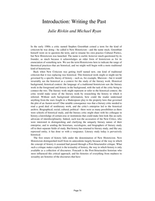 Introduction: Writing the Past
Julie Rivkin and Michael Ryan
In the early 1980s a critic named Stephen Greenblatt coined a term for the kind of
criticism he was doing - he called it New Historicism - and the name stuck. Greenblatt
himself went on to question the term, and to rename his own practice Cultural Poetics,
but New Historicism was launched. The name is useful, however much questioned by its
founder, as much because it acknowledges an older form of historicism as for its
enunciation of something new. We use the term Historicisms here to indicate the range of
theoretical practices that are historical, and we might well begin with a more traditional
kind of historicism.
Back when New Criticism was getting itself named new, one kind of traditional
criticism that it was replacing was historical. This historical work might or might not be
governed by a specific theory of history - such as, for example, Marxism - but it would
invariably see the historical as a context for the study of the literary work. Historical
background, historical context: the language of a traditional historicism saw the literary
work in the foreground and history in the background, with the task of the critic being to
connect the two. The literary work might represent or refer to the historical context; the
critic would make sense of the literary work by researching the history to which it
referred. Without such background information, how could the reader understand
anything from the wars fought in a Shakespeare play to the property laws that governed
the plot of an Austen novel? One notable consequence was that a literary critic needed to
read a good deal of nonliterary work, and the critic's enterprise led to the historical
archive. Biographical, social, cultural, political - there were as many possibilities as there
were schools of historical study, and the literary critic might share with his colleague in
history a knowledge of certain eras or institutions that could make him look like an early
advocate of interdisciplinarity. Indeed, such was the accusation of the New Critics, who
were interested in distinguishing and clarifying the uniquely literary nature of their
enterprise, and in sending the historians, sociologists, and biographers of literary study
off to their separate fields of study. But history has returned to literary study, and like any
repressed entity, it has done so with a vengeance. Literary study today is pervasively
historical.
The first return of history falls under the denomination of New Historicism. New
Historicism distinguished itself from its antecedents largely because of the way in which
the concept of history it assumed had passed through a Post-Structuralist critique. What
such a critique makes explicit is the textuality of history, the way in which history is only
available as a collection of discourses. Foucault is the Post-Structuralist historian who
most influenced this critical approach, and his histories of everything from madness to
sexuality are histories of the discourses that have
Page 74
 