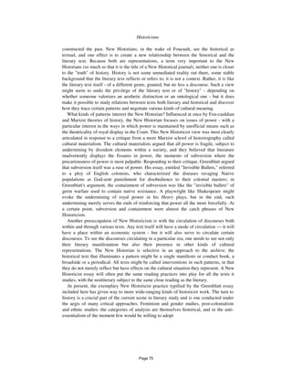 506 Historicisms
constructed the past. New Historians, in the wake of Foucualt, see the historical as
textual, and one effect is to create a new relationship between the historical and the
literary text. Because both are representations, a term very important to the New
Historians (so much so that it is the title of a New Historical journal), neither one is closer
to the "truth" of history. History is not some unmediated reality out there, some stable
background that the literary text reflects or refers to; it is not a context. Rather, it is like
the literary text itself - of a different genre, granted, but no less a discourse. Such a view
might seem to undo the privilege of the literary text or of "history" - depending on
whether someone valorizes an aesthetic distinction or an ontological one - but it does
make it possible to study relations between texts both literary and historical and discover
how they trace certain patterns and negotiate various kinds of cultural meaning.
What kinds of patterns interest the New Historian? Influenced at once by Fou-cauldian
and Marxist theories of history, the New Historian focuses on issues of power - with a
particular interest in the ways in which power is maintained by unofficial means such as
the theatricality of royal display in the Court. This New Historicist view was most clearly
articulated in response to a critique from a more Marxist school of historiography called
cultural materialism. The cultural materialists argued that all power is fragile, subject to
undermining by dissident elements within a society, and they believed that literature
inadvertently displays the fissures in power, the moments of subversion where the
precariousness of power is most palpable. Responding to their critique, Greenblatt argued
that subversion itself was a ruse of power. His essay, entitled "Invisible Bullets," referred
to a ploy of English colonists, who characterized the diseases ravaging Native
populations as God-sent punishment for disobedience to their colonial masters; in
Greenblatt's argument, the containment of subversion was like the "invisible bullets" of
germ warfare used to contain native resistance. A playwright like Shakespeare might
evoke the undermining of royal power in his Henry plays, but in the end, such
undermining merely serves the ends of reinforcing that power all the more forcefully. At
a certain point, subversion and containment were almost the catch phrases of New
Historicism.
Another preoccupation of New Historicism is with the circulation of discourses both
within and through various texts. Any text itself will have a mode of circulation — it will
have a place within an economic system - but it will also serve to circulate certain
discourses. To see the discourses circulating in a particular era, one needs to see not only
their literary manifestation but also their presence in other kinds of cultural
representations. The New Historian is selective in an approach to the archive; the
historical text that illuminates a pattern might be a single manifesto or conduct book, a
broadside or a periodical. All texts might be called interventions in such patterns, in that
they do not merely reflect but have effects on the cultural situation they represent. A New
Historicist essay will often put the same reading practices into play for all the texts it
studies, with the nonliterary subject to the same close reading as the literary.
At present, the exemplary New Historicist practice typified by the Greenblatt essay
included here has given way to more wide-ranging kinds of historicist work. The turn to
history is a crucial part of the current scene in literary study and is one conducted under
the aegis of many critical approaches. Feminism and gender studies, post-colonialism
and ethnic studies: the categories of analysis are themselves historical, and in the anti-
essentialism of the moment few would be willing to adopt
Page 75
 