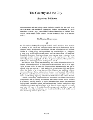 The Country and the City
Raymond Williams
Raymond Williams was the leading cultural historian in England from the 1950s to the
1980s. His work is the basis for the contemporary school of criticism known as Cultural
Materialism. In his 1973 book, The Country and the City, he examined the changing signifi-
cance of the two sites in English literature from the Renaissance down to the twentieth
century.
The Morality of Improvement
(i)
The true history of the English countryside has been centred throughout in the problems
of property in land, and in the consequent social and working relationships. By the
eighteenth century, nearly half of the cultivated land was owned by some five thousand
families. As a central form of this predominance, four hundred families, in a population
of some seven or eight million people, owned nearly a quarter of the cultivated land.
Beneath this domination, there was no longer, in any classical sense, a peasantry, but an
increasingly regular structure of tenant farmers and wage-labourers: the social
relationships that we can properly call those of agrarian capitalism. The regulation of
production was increasingly in terms of an organised market.
The transition from feudal and immediately post-feudal arrangements to this de-
veloping agrarian capitalism is of course immensely complicated. But its social impli-
cations are clear enough. It is true that the predominant landowning class was also, in
political terms, an aristocracy, whose ancient or ancient-seeming titles and houses
offered the illusion of a society determined by obligations and traditional relations
between social orders. But the main activity of this class was of a radically different kind.
They lived by a calculation of rents and returns on investments of capital, and it was the
process of rack-renting, engrossing and enclosure which increased their hold on the land.
Yet there was never any simple confrontation between the four hundred families and a
rural proletariat. On the contrary, between these poles of the economic process there was
an increasingly stratified hierarchy of smaller landowners, large tenants, surviving small
freeholders and copyholders, middle and small tenants, and cottagers and craftsmen with
residual common rights. A process begun in the sixteenth century was still powerfully
under way, with many of the smaller farms being suppressed, especially on improved
arable land, while at the same time the area of cultivated land was itself steadily and at
times dramatically increased. Even within
Page 77
 
