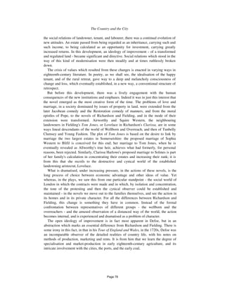 The Country and the City 509
the social relations of landowner, tenant, and labourer, there was a continual evolution of
new attitudes. An estate passed from being regarded as an inheritance, carrying such and
such income, to being calculated as an opportunity for investment, carrying greatly
increased returns. In this development, an ideology of improvement - of a transformed
and regulated land - became significant and directive. Social relations which stood in the
way of this kind of modernisation were then steadily and at times ruthlessly broken
down.
The crisis of values which resulted from these changes is enacted in varying ways in
eighteenth-century literature. In poetry, as we shall see, the idealisation of the happy
tenant, and of the rural retreat, gave way to a deep and melancholy consciousness of
change and loss, which eventually established, in a new way, a conventional structure of
retrospect.
But before this development, there was a lively engagement with the human
consequences of the new institutions and emphases. Indeed it was in just this interest that
the novel emerged as the most creative form of the time. The problems of love and
marriage, in a society dominated by issues of property in land, were extended from the
later Jacobean comedy and the Restoration comedy of manners, and from the moral
epistles of Pope, to the novels of Richardson and Fielding, and in the mode of their
extension were transformed. Airworthy and Squire Western, the neighbouring
landowners in Fielding's Tom Jones, or Lovelace in Richardson's Clarissa, are in some
ways lineal descendants of the world of Wellborn and Overreach, and then of Tunbelly
Clumsey and Young Fashion. The plot of Tom Jones is based on the desire to link by
marriage the two largest estates in Somersetshire: the proposed marriage of Sophia
Western to Blifil is conceived for this end; her marriage to Tom Jones, when he is
eventually revealed as Allworthy's true heir, achieves what had formerly, for personal
reasons, been rejected. Similarly, Clarissa Harlowe's proposed marriage to Solmes is part
of her family's calculation in concentrating their estates and increasing their rank; it is
from this that she recoils to the destructive and cynical world of the established
landowning aristocrat, Lovelace.
What is dramatised, under increasing pressure, in the actions of these novels, is the
long process of choice between economic advantage and other ideas of value. Yet
whereas, in the plays, we saw this from one particular standpoint - the social world of
London in which the contracts were made and in which, by isolation and concentration,
the tone of the protesting and then the cynical observer could be established and
maintained - in the novels we move out to the families themselves, and see the action in
its homes and in its private character. For all the differences between Richardson and
Fielding, this change is something they have in common. Instead of the formal
confrontation between representatives of different groups - the wellborn and the
overreachers - and the amused observation of a distanced way of the world, the action
becomes internal, and is experienced and dramatised as a problem of character.
The open ideology of improvement is in fact most apparent in Defoe, but in an
abstraction which marks an essential difference from Richardson and Fielding. There is
some irony in this fact, in that in his Tour of England and Wales, in the 1720s, Defoe was
an incomparable observer of the detailed realities of country life, with his notes on
methods of production, marketing and rents. It is from him that we learn the degree of
specialisation and market-production in early eighteenth-century agriculture, and its
intricate involvement with the cities, the ports, and the early coal,
Page 78
 