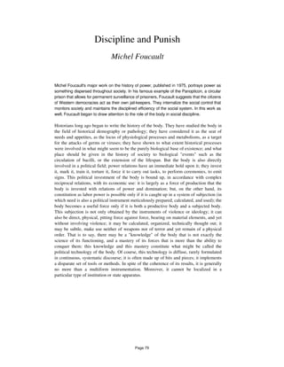 Discipline and Punish
Michel Foucault
Michel Foucault's major work on the history of power, published in 1975, portrays power as
something dispersed throughout society. In his famous example of the Panopticon, a circular
prison that allows for permanent surveillance of prisoners, Foucault suggests that the citizens
of Western democracies act as their own jail-keepers. They internalize the social control that
monitors society and maintains the disciplined efficiency of the social system. In this work as
well, Foucault began to draw attention to the role of the body in social discipline.
Historians long ago began to write the history of the body. They have studied the body in
the field of historical demography or pathology; they have considered it as the seat of
needs and appetites, as the locus of physiological processes and metabolisms, as a target
for the attacks of germs or viruses; they have shown to what extent historical processes
were involved in what might seem to be the purely biological base of existence; and what
place should be given in the history of society to biological "events" such as the
circulation of bacilli, or the extension of the lifespan. But the body is also directly
involved in a political field; power relations have an immediate hold upon it; they invest
it, mark it, train it, torture it, force it to carry out tasks, to perform ceremonies, to emit
signs. This political investment of the body is bound up, in accordance with complex
reciprocal relations, with its economic use: it is largely as a force of production that the
body is invested with relations of power and domination; but, on the other hand, its
constitution as labor power is possible only if it is caught up in a system of subjection (in
which need is also a political instrument meticulously prepared, calculated, and used); the
body becomes a useful force only if it is both a productive body and a subjected body.
This subjection is not only obtained by the instruments of violence or ideology; it can
also be direct, physical, pitting force against force, bearing on material elements, and yet
without involving violence; it may be calculated, organized, technically thought out; it
may be subtle, make use neither of weapons nor of terror and yet remain of a physical
order. That is to say, there may be a "knowledge" of the body that is not exactly the
science of its functioning, and a mastery of its forces that is more than the ability to
conquer them: this knowledge and this mastery constitute what might be called the
political technology of the body. Of course, this technology is diffuse, rarely formulated
in continuous, systematic discourse; it is often made up of bits and pieces; it implements
a disparate set of tools or methods. In spite of the coherence of its results, it is generally
no more than a multiform instrumentation. Moreover, it cannot be localized in a
particular type of institution or state apparatus.
Page 79
 