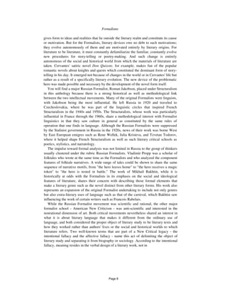 Formalisms 5
gives form to ideas and realities that lie outside the literary realm and constitute its cause
or motivation. But for the Formalists, literary devices owe no debt to such motivations;
they evolve autonomously of them and are motivated entirely by literary origins. For
literature to be literature, it must constantly defamiliarize the familiar, constantly evolve
new procedures for story-telling or poetry-making. And such change is entirely
autonomous of the social and historical world from which the materials of literature are
taken. Cervantes' satiric novel Don Quixote, for example, makes fun of the popular
romantic novels about knights and quests which constituted the dominant form of story-
telling in his day. It emerged not because of changes in the world or in Cervantes' life but
rather as a result of a specifically literary evolution. The new device of the problematic
hero was made possible and necessary by the development of the novel form itself.
You will find a major Russian Formalist, Roman Jakobson, placed under Structuralism
in this anthology because there is a strong historical as well as methodological link
between the two intellectual movements. Many of the original Formalists were linguists,
with Jakobson being the most influential. He left Russia in 1920 and traveled to
Czechoslovakia, where he was part of the linguistic circles that inspired French
Structuralism in the 1940s and 1950s. The Structuralists, whose work was particularly
influential in France through the 1960s, share a methodological interest with Formalist
linguistics in that they saw culture in general as constituted by the same rules of
operation that one finds in language. Although the Russian Formalists were suppressed
by the Stalinist government in Russia in the 1920s, news of their work was borne West
by East European emigres such as Rene Wellek, Julia Kristeva, and Tzvetan Todorov,
where it helped shape French Structuralism as well as such literary critical schools as
poetics, stylistics, and narratology.
The impulse toward formal analysis was not limited in Russia to the group of thinkers
usually clustered under the rubric Russian Formalists. Vladimir Propp was a scholar of
folktales who wrote at the same time as the Formalists and who analyzed the component
features of folktale narratives. A wide range of tales could be shown to share the same
sequence of narrative motifs, from "the hero leaves home" to "the hero receives a magic
token" to "the hero is tested in battle." The work of Mikhail Bakhtin, while it is
historically at odds with the Formalists in its emphasis on the social and ideological
features of literature, shares their concern with describing those formal elements that
make a literary genre such as the novel distinct from other literary forms. His work also
represents an expansion of the original Formalist undertaking to include not only genres
but also extra-literary uses of language such as that of the carnival, which Bakhtin saw
influencing the work of certain writers such as Francois Rabelais.
While the Russian Formalist movement was scientific and rational, the other major
formalist school - American New Criticism - was anti-scientific and interested in the
nonrational dimension of art. Both critical movements nevertheless shared an interest in
what it is about literary language that makes it different from the ordinary use of
language, and both considered the proper object of literary study to be literary texts and
how they worked rather than authors' lives or the social and historical worlds to which
literature refers. Two well-known terms that are part of a New Critical legacy - the
intentional fallacy and the affective fallacy - name this act of delimiting the object of
literary study and separating it from biography or sociology. According to the intentional
fallacy, meaning resides in the verbal design of a literary work, not in
Page 8
 