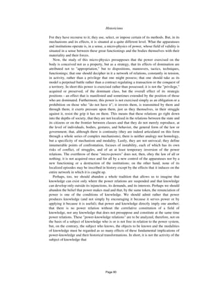 550 Historicisms
For they have recourse to it; they use, select, or impose certain of its methods. But, in its
mechanisms and its effects, it is situated at a quite different level. What the apparatuses
and institutions operate is, in a sense, a micro-physics of power, whose field of validity is
situated in a sense between these great functionings and the bodies themselves with their
materiality and their forces.
Now, the study of this micro-physics presupposes that the power exercised on the
body is conceived not as a property, but as a strategy, that its effects of domination are
attributed not to "appropriation," but to dispositions, maneuvers, tactics, techniques,
functionings; that one should decipher in it a network of relations, constantly in tension,
in activity, rather than a privilege that one might possess; that one should take as its
model a perpetual battle rather than a contract regulating a transaction or the conquest of
a territory. In short this power is exercised rather than possessed; it is not the "privilege,"
acquired or preserved, of the dominant class, but the overall effect of its strategic
positions - an effect that is manifested and sometimes extended by the position of those
who are dominated. Furthermore, this power is not exercised simply as an obligation or a
prohibition on those who "do not have it"; it invests them, is transmitted by them and
through them; it exerts pressure upon them, just as they themselves, in their struggle
against it, resist the grip it has on them. This means that these relations go right down
into the depths of society, that they are not localized in the relations between the state and
its citizens or on the frontier between classes and that they do not merely reproduce, at
the level of individuals, bodies, gestures, and behavior, the general form of the law or
government; that, although there is continuity (they are indeed articulated on this form
through a whole series of complex mechanisms), there is neither analogy nor homology,
but a specificity of mechanism and modality. Lastly, they are not univocal; they define
innumerable points of confrontation, focuses of instability, each of which has its own
risks of conflict, of struggles, and of an at least temporary inversion of the power
relations. The overthrow of these "micro-powers" does not, then, obey the law of all or
nothing; it is not acquired once and for all by a new control of the apparatuses nor by a
new functioning or a destruction of the institutions; on the other hand, none of its
localized episodes may be inscribed in history except by the effects that it induces on the
entire network in which it is caught up.
Perhaps, too, we should abandon a whole tradition that allows us to imagine that
knowledge can exist only where the power relations are suspended and that knowledge
can develop only outside its injunctions, its demands, and its interests. Perhaps we should
abandon the belief that power makes mad and that, by the same token, the renunciation of
power is one of the conditions of knowledge. We should admit rather that power
produces knowledge (and not simply by encouraging it because it serves power or by
applying it because it is useful); that power and knowledge directly imply one another;
that there is no power relation without the correlative constitution of a field of
knowledge, nor any knowledge that does not presuppose and constitute at the same time
power relations. These "power-knowledge relations" are to be analyzed, therefore, not on
the basis of a subject of knowledge who is or is not free in relation to the power system,
but, on the contrary, the subject who knows, the objects to be known and the modalities
of knowledge must be regarded as so many effects of these fundamental implications of
power-knowledge and their historical transformations. In short, it is not the activity of the
subject of knowledge that
Page 80
 