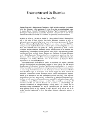 Shakespeare and the Exorcists
Stephen Greenblatt
Stephen Greenblatt's Shakespearean Negotiations (1988) is rightly considered a central text
of the New Historicism. In this selection on King Lear, Greenblatt connects the play to one of
its sources, Samuel Harsnett's A Declaration of Egregious Popish Impostures. He notes that
Shakespeare not only borrowed a vocabulary of demonic possession from the text. He also
reiterated Harsnett's concern with the sacred and the question of Christian redemption.
Between the spring of 1585 and the summer of 1586, a group of English Catholic priests
led by the Jesuit William Weston, alias Father Edmunds, conducted a series of
spectacular exorcisms, principally in the house of a recusant gentleman, Sir George
Peckham of Denham, Buckinghamshire. The priests were outlaws - by an act of 1585 the
mere presence in England of a Jesuit or seminary priest constituted high treason - and
those who sheltered them were guilty of a felony, punishable by death. Yet the
exorcisms, though clandestine, drew large crowds, almost certainly in the hundreds, and
must have been common knowledge to hundreds more. In 1603, long after the arrest and
punishment of those involved, Samuel Harsnett, then chaplain to the bishop of London,
wrote a detailed account of the cases, based on sworn statements taken from four of the
demoniacs and one of the priests. It has been recognized since the eighteenth century that
Shakespeare was reading Harsnett's book, A Declaration of Egregious Popish
Impostures, as he was writing King Lear.
The relation between these two texts enables us to glimpse with unusual clarity and
precision the institutional negotiation and exchange of social energy. The link between
King Lear and A Declaration of Egregious Popish Impostures has been known for centuries,
but the knowledge has remained almost entirely inert, locked in the conventional pieties
of source study. From Harsnett, we are told, Shakespeare borrowed the names of the foul
fiends by whom Edgar, in his disguise as the bedlam beggar Poor Tom, claims to be
possessed. From Harsnett too the playwright derived some of the language of madness,
several of the attributes of hell, and a number of colorful adjectives. These and other
possible borrowings have been carefully cataloged, but the question of their significance
has been not only unanswered but, until recently, unasked. For a long time the prevailing
model for the study of literary sources, a model in effect parceled out between the old
historicism and the new criticism, blocked such a question. As a freestanding, self-
sufficient, disinterested art work produced by a solitary genius, King Lear has only an
accidental relation to its sources: they provide a glimpse of the "raw material" that the
artist fashioned. Insofar as this "material" is taken seriously at all, it is as part of the
work's "historical background," a phrase that reduces history to a decorative setting or a
conveni-
Page 81
 