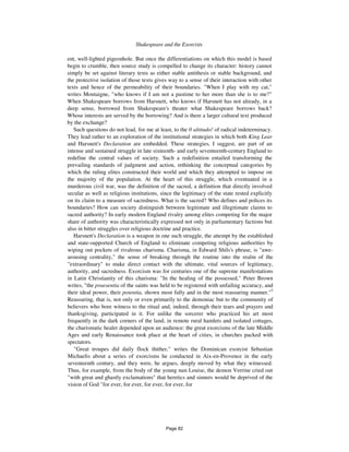 Shakespeare and the Exorcists 593
ent, well-lighted pigeonhole. But once the differentiations on which this model is based
begin to crumble, then source study is compelled to change its character: history cannot
simply be set against literary texts as either stable antithesis or stable background, and
the protective isolation of those texts gives way to a sense of their interaction with other
texts and hence of the permeability of their boundaries. "When I play with my cat,"
writes Montaigne, "who knows if I am not a pastime to her more than she is to me?"
When Shakespeare borrows from Harsnett, who knows if Harsnett has not already, in a
deep sense, borrowed from Shakespeare's theater what Shakespeare borrows back?
Whose interests are served by the borrowing? And is there a larger cultural text produced
by the exchange?
Such questions do not lead, for me at least, to the 0 altitudo! of radical indeterminacy.
They lead rather to an exploration of the institutional strategies in which both King Lear
and Harsnett's Declaration are embedded. These strategies, I suggest, are part of an
intense and sustained struggle in late sixteenth- and early seventeenth-century England to
redefine the central values of society. Such a redefinition entailed transforming the
prevailing standards of judgment and action, rethinking the conceptual categories by
which the ruling elites constructed their world and which they attempted to impose on
the majority of the population. At the heart of this struggle, which eventuated in a
murderous civil war, was the definition of the sacred, a definition that directly involved
secular as well as religious institutions, since the legitimacy of the state rested explicitly
on its claim to a measure of sacredness. What is the sacred? Who defines and polices its
boundaries? How can society distinguish between legitimate and illegitimate claims to
sacred authority? In early modern England rivalry among elites competing for the major
share of authority was characteristically expressed not only in parliamentary factions but
also in bitter struggles over religious doctrine and practice.
Harsnett's Declaration is a weapon in one such struggle, the attempt by the established
and state-supported Church of England to eliminate competing religious authorities by
wiping out pockets of rivalrous charisma. Charisma, in Edward Shils's phrase, is "awe-
arousing centrality," the sense of breaking through the routine into the realm of the
"extraordinary" to make direct contact with the ultimate, vital sources of legitimacy,
authority, and sacredness. Exorcism was for centuries one of the supreme manifestations
in Latin Christianity of this charisma: "In the healing of the possessed," Peter Brown
writes, "the praesentia of the saints was held to be registered with unfailing accuracy, and
their ideal power, their potentia, shown most fully and in the most reassuring manner."5
Reassuring, that is, not only or even primarily to the demoniac but to the community of
believers who bore witness to the ritual and, indeed, through their tears and prayers and
thanksgiving, participated in it. For unlike the sorcerer who practiced his art most
frequently in the dark corners of the land, in remote rural hamlets and isolated cottages,
the charismatic healer depended upon an audience: the great exorcisms of the late Middle
Ages and early Renaissance took place at the heart of cities, in churches packed with
spectators.
"Great troupes did daily flock thither," writes the Dominican exorcist Sebastian
Michaelis about a series of exorcisms he conducted in Aix-en-Provence in the early
seventeenth century, and they were, he argues, deeply moved by what they witnessed.
Thus, for example, from the body of the young nun Louise, the demon Verrine cried out
"with great and ghastly exclamations" that heretics and sinners would be deprived of the
vision of God "for ever, for ever, for ever, for ever, for
Page 82
 