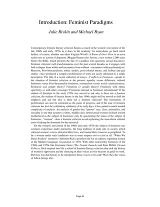 Introduction: Feminist Paradigms
Julie Rivkin and Michael Ryan
Contemporary feminist literary criticism begins as much in the women's movement of the
late 1960s and early 1970s as it does in the academy. Its antecedents go back much
further, of course, whether one takes Virginia Woolf's A Room of One's Own or an even
earlier text as a point of departure (Maggie Humm cites Inanna, a text written 2,000 years
before the Bible, which presents the fate of a goddess who questions sexual discourse).
Feminist criticism's self-transformations over the past several decades as it engages with
both critiques from within and encounters from without - encounters with psychoanalysis,
Marxism, Post-Structuralisms, ethnic studies, post-colonial theory, and lesbian and gay
studies - have produced a complex proliferation of work not easily subsumed to a single
description. The title of a recent collection of essays - Conflicts in Feminism - speaks to
the situation of feminist criticism at the present: equality versus difference, cultural
feminism versus Post-Structuralist feminism, essentialism versus social constructionism.
Feminism and gender theory? Feminism or gender theory? Feminism with ethnic
specificity or with other crossings? Feminism national or feminism international? If the
student of literature in the early 1970s was moved to ask why is there not a feminist
criticism, the student of literary theory in the late 1990s might well be moved to shift the
emphasis and ask but why is there not a feminist criticism? The frustrations of
proliferation can also be construed as the pains of progress, and if the tone of feminist
criticism has lost the celebratory solidarity of its early days, it has gained a much needed
complexity of analysis. An analysis of gender that "ignores" race, class, nationality, and
sexuality is one that assumes a white, middle-class, heterosexual woman inclined toward
motherhood as the subject of feminism; only by questioning the status of the subject of
feminism - "woman" - does a feminist criticism avoid replicating the masculinist cultural
error of taking the dominant for the universal.
For the women's movement of the 1960s and early 1970s the subject of feminism was
women's experience under patriarchy, the long tradition of male rule in society which
silenced women's voices, distorted their lives, and treated their concerns as peripheral. To
be a woman under such conditions was in some respects not to exist at all. "When We
Dead Awaken" seemed to Adrienne Rich a justified title for an address regarding women
at the Modern Language Association in 1970. With other noteworthy feminists of the
1960s and 1970s like Germaine Greer {The Female Eunuch) and Kate Millett {Sexual
Politics), Rich inspired into life a school of feminist literary criticism that took the history
of women's oppression and the silencing of their voices as twin beacons to guide its work.
But how was that history to be interpreted, those voices to be read? Were they the voices
of fellow beings who
Page 84
 