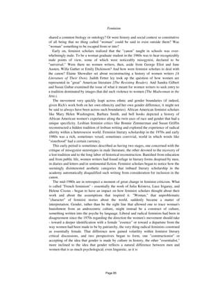 766 Feminism
shared a common biology or ontology? Or were history and social context so constitutive
of all being that no thing called "woman" could be said to exist outside them? Was
"woman" something to be escaped from or into?
Early on, feminist scholars realized that the "canon" taught in schools was over-
whelmingly male. To be a woman graduate student in the 1960s was to hear recognizably
male points of view, some of which were noticeably misogynist, declared to be
"universal." Were there no women writers, then, aside from George Eliot and Jane
Austen, Willa Gather or Emily Dickinson? And how were feminist scholars to deal with
the canon? Elaine Showalter set about reconstructing a history of women writers {A
Literature of Their Own). Judith Fetter ley took up the question of how women are
represented in "great" American literature {The Resisting Reader). And Sandra Gilbert
and Susan Gubar examined the issue of what it meant for women writers to seek entry to
a tradition dominated by images that did such violence to women {The Madwoman in the
Attic).
The movement very quickly leapt across ethnic and gender boundaries (if indeed,
given Rich's work both on her own ethnicity and her own gender difference, it might not
be said to always have been across such boundaries). African American feminist scholars
like Mary Helen Washington, Barbara Smith, and bell hooks depicted a history of
African American women's experience along the twin axes of race and gender that had a
unique specificity. Lesbian feminist critics like Bonnie Zimmerman and Susan Griffin
reconstructed a hidden tradition of lesbian writing and explored the experience of radical
alterity within a heterosexist world. Feminist literary scholarship in the 1970s and early
1980s was a rich, sometimes vexed, sometimes convivial, world in which words like
"sisterhood" had a certain currency.
This early period is sometimes described as having two stages, one concerned with the
critique of misogynist stereotypes in male literature, the other devoted to the recovery of
a lost tradition and to the long labor of historical reconstruction. Banished from education
and from public life, women writers had found refuge in literary forms despised by men,
in diaries and letters and in sentimental fiction. Feminist scholars began to notice how the
seemingly disinterested aesthetic categories that imbued literary scholarship in the
academy automatically disqualified such writing from consideration for inclusion in the
canon.
The mid-1980s are in retrospect a moment of great change in feminist criticism. What
is called "French feminism" - essentially the work of Julia Kristeva, Luce Irigaray, and
Helene Cixous - began to have an impact on how feminist scholars thought about their
work and about the assumptions that inspired it. "Woman," that unproblematic
"character" of feminist stories about the world, suddenly became a matter of
interpretation. Gender, rather than be the sight line that allowed one to trace woman's
banishment from an androcentric culture, might instead be a construct of culture,
something written into the psyche by language. Liberal and radical feminists had been in
disagreement since the 1970s regarding the direction the women's movement should take
- toward a deeper identification with a female "essence" or toward a departure from the
way women had been made to be by patriarchy, the very thing radical feminists construed
as essentially female. That difference now gained volatility within feminist literary
critical discussions, and two perspectives began to form, one "constructionist" or
accepting of the idea that gender is made by culture in history, the other "essentialist,"
more inclined to the idea that gender reflects a natural difference between men and
women that is as much psychological, even linguistic, as it is
Page 85
 