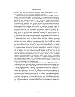 Feminist Paradigms 161
biological. And there was no possible meeting of minds between the two, for each
necessarily denied the other. Feminism was suddenly feminisms.
Each perspective derived support from different theoretical sources, and both, curiously
enough, found support in French Post-Structuralism. The essentialists looked to the work
of feminist psychoanalyst Nancy Chodorow (The Reproduction of Mothering), ethical
philosopher Carol Gilligan {In a Different Voice), and French feminist philosopher Luce
Irigaray {Speculum of the Other Woman and This Sex Which Is Not One) and argued that
women's physical differences alone (birthing, lactation, menstruation, etc.) make them
more connected with matter or with the physical world than men. Luce Irigaray
distinguishes between blood and sham, between the direct link to material nature in
women's bodies and the flight from such contact that is the driving force of male
abstraction, its pretense to be above matter and outside of nature (in civilization). She
notes how matter (which she links etymologically to maternity and to the matrix, the
space that is the prop for male philosophical speculation or abstract thinking) is
irreducible to male Western concep-tuality; outside and making possible, yet impossible
to assimilate to male reason, matter is what makes women women, an identity and an
experience of their own, forever apart from male power and male concepts.
Women, essentialists argued, are innately capable of offering a different ethics from
men, one more attuned to preserving the earth from destruction by weapons devised by
men. Men must abstract themselves from the material world as they separate from mothers
in order to acquire a license to enter the patriarchate, and they consequently adopt a violent
and aggressive posture toward the world left behind, which is now construed as an "object."
The primary matter they must separate from is the mother, who for them represents the tie
to nature that must be overcome by the cut into abstraction that inaugurates civilization as
men understand it (a set of abstract rules for assigning identities, appropriate social roles
and the like that favor male power over women). Women, on the other hand, are not
requirecrto separate from the mother as they acquire a gender identity; they simply identify
with v the closest person to them as they grow up, their own mother. No cut is required, no
separation that launches a precarious journey toward a fragile "identity" predicated on
separation that simply denies its links to the physical world. Essentialist feminists argued
that men think in terms of rights when confronted with ethical issues, while women think in
terms of responsibilities to others. Women are more caring because their psychological and
physical ties to physical being remain unbroken.
While one strand of essentialist theory finds common ground with Post-Structuralism
around the body (that which male-defined reason must transcend but which includes and
exceeds it always), another finds in Post-Structuralism an argument against all identity.
What lies outside male reason is precisely everything such reason abhors - contradiction,
nonidentity, fluidity, nonrationality, illogicality, mixing of genres, etc. Domination
through categorical analysis (the violent cut of distinction) is impossible in the realm of
matter where things flow into one another and are unamenable to philosophical
opposition. Woman names this nonidentity, and her language, what the French feminists
call ecriture feminine or feminine writing, is exercised in a heterogeneous style that
deliberately undermines all the hierarchical orders of male rationalist philosophy by
breaking from the ideal of coherent meaning and good rational style. (It should be noted
that for writers like Cixous, feminine writing also characterizes the work of male writers
like Joyce.)
Page 86
 
