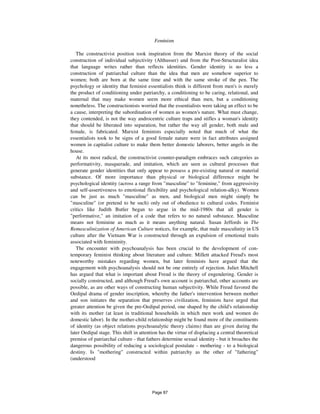 768 Feminism
The constructivist position took inspiration from the Marxist theory of the social
construction of individual subjectivity (Althusser) and from the Post-Structuralist idea
that language writes rather than reflects identities. Gender identity is no less a
construction of patriarchal culture than the idea that men are somehow superior to
women; both are born at the same time and with the same stroke of the pen. The
psychology or identity that feminist essentialists think is different from men's is merely
the product of conditioning under patriarchy, a conditioning to be caring, relational, and
maternal that may make women seem more ethical than men, but a conditioning
nonetheless. The constructionists worried that the essentialists were taking an effect to be
a cause, interpreting the subordination of women as women's nature. What must change,
they contended, is not the way androcentric culture traps and stifles a woman's identity
that should be liberated into separation, but rather the way all gender, both male and
female, is fabricated. Marxist feminists especially noted that much of what the
essentialists took to be signs of a good female nature were in fact attributes assigned
women in capitalist culture to make them better domestic laborers, better angels in the
house.
At its most radical, the constructivist counter-paradigm embraces such categories as
performativity, masquerade, and imitation, which are seen as cultural processes that
generate gender identities that only appear to possess a pre-existing natural or material
substance. Of more importance than physical or biological difference might be
psychological identity (across a range from "masculine" to "feminine," from aggressivity
and self-assertiveness to emotional flexibility and psychological relation-alky). Women
can be just as much "masculine" as men, and biological men might simply be
"masculine" (or pretend to be such) only out of obedience to cultural codes. Feminist
critics like Judith Butler began to argue in the mid-1980s that all gender is
"performative," an imitation of a code that refers to no natural substance. Masculine
means not feminine as much as it means anything natural. Susan Jeffords in The
Remasculinization of American Culture notices, for example, that male masculinity in US
culture after the Vietnam War is constructed through an expulsion of emotional traits
associated with femininity.
The encounter with psychoanalysis has been crucial to the development of con-
temporary feminist thinking about literature and culture. Millett attacked Freud's most
noteworthy mistakes regarding women, but later feminists have argued that the
engagement with psychoanalysis should not be one entirely of rejection. Juliet Mitchell
has argued that what is important about Freud is the theory of engendering. Gender is
socially constructed, and although Freud's own account is patriarchal, other accounts are
possible, as are other ways of constructing human subjectivity. While Freud favored the
Oedipal drama of gender inscription, whereby the father's intervention between mother
and son initiates the separation that preserves civilization, feminists have urged that
greater attention be given the pre-Oedipal period, one shaped by the child's relationship
with its mother (at least in traditional households in which men work and women do
domestic labor). In the mother-child relationship might be found more of the constituents
of identity (as object relations psychoanalytic theory claims) than are given during the
later Oedipal stage. This shift in attention has the virtue of displacing a central theoretical
premise of patriarchal culture - that fathers determine sexual identity - but it broaches the
dangerous possibility of reducing a sociological postulate - mothering - to a biological
destiny. Is "mothering" constructed within patriarchy as the other of "fathering"
(understood
Page 87
 