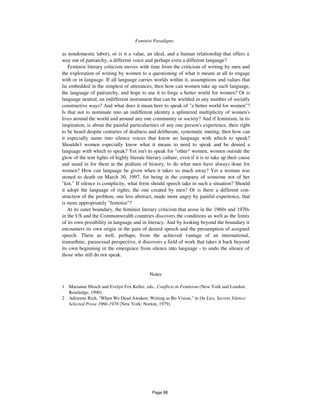 Feminist Paradigms 769
as nondomestic labor), or is it a value, an ideal, and a human relationship that offers a
way out of patriarchy, a different voice and perhaps even a different language?
Feminist literary criticism moves with time from the criticism of writing by men and
the exploration of writing by women to a questioning of what it means at all to engage
with or in language. If all language carries worlds within it, assumptions and values that
lie embedded in the simplest of utterances, then how can women take up such language,
the language of patriarchy, and hope to use it to forge a better world for women? Or is
language neutral, an indifferent instrument that can be wielded in any number of socially
constructive ways? And what does it mean here to speak of "a better world for women"?
Is that not to nominate into an indifferent identity a splintered multiplicity of women's
lives around the world and around any one community or society? And if feminism, in its
inspiration, is about the painful particularities of any one person's experience, their right
to be heard despite centuries of deafness and deliberate, systematic muting, then how can
it especially name into silence voices that know no language with which to speak?
Shouldn't women especially know what it means to need to speak and be denied a
language with which to speak? Yet isn't to speak for "other" women, women outside the
glow of the tent lights of highly literate literary culture, even if it is to take up their cause
and stand in for them at the podium of history, to do what men have always done for
women? How can language be given when it takes so much away? Yet a woman was
stoned to death on March 30, 1997, for being in the company of someone not of her
"kin." If silence is complicity, what form should speech take in such a situation? Should
it adopt the language of rights, the one created by men? Or is there a different con-
struction of the problem, one less abstract, made more angry by painful experience, that
is more appropriately "feminist"?
At its outer boundary, the feminist literary criticism that arose in the 1960s and 1970s
in the US and the Commonwealth countries discovers the conditions as well as the limits
of its own possibility in language and in literacy. And by looking beyond the boundary it
encounters its own origin in the pain of denied speech and the presumption of assigned
speech. There as well, perhaps, from the achieved vantage of an international,
transethnic, parasexual perspective, it discovers a field of work that takes it back beyond
its own beginning in the emergence from silence into language - to undo the silence of
those who still do not speak.
Notes
1 Marianne Hirsch and Evelyn Fox Keller, eds., Conflicts in Feminism (New York and London:
Routledge, 1990).
2 Adrienne Rich, "When We Dead Awaken: Writing as Re-Vision," in On Lies, Secrets Silence:
Selected Prose 1966-1978 (New York: Norton, 1979).
Page 88
 