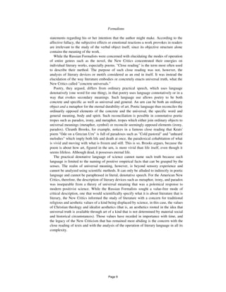 6 Formalisms
statements regarding his or her intention that the author might make. According to the
affective fallacy, the subjective effects or emotional reactions a work provokes in readers
are irrelevant to the study of the verbal object itself, since its objective structure alone
contains the meaning of the work.
While the Russian Formalists were concerned with elucidating the modes of operation
of entire genres such as the novel, the New Critics concentrated their energies on
individual literary works, especially poems. "Close reading" is the term most often used
to describe their method. The purpose of such close reading was not, however, the
analysis of literary devices or motifs considered as an end in itself. It was instead the
elucidation of the way literature embodies or concretely enacts universal truth, what the
New Critics called "concrete universals."
Poetry, they argued, differs from ordinary practical speech, which uses language
denotatively (one word for one thing), in that poetry uses language connotatively or in a
way that evokes secondary meanings. Such language use allows poetry to be both
concrete and specific as well as universal and general. An urn can be both an ordinary
object and a metaphor for the eternal durability of art. Poetic language thus reconciles the
ordinarily opposed elements of the concrete and the universal, the specific word and
general meaning, body and spirit. Such reconciliation is possible in connotative poetic
tropes such as paradox, irony, and metaphor, tropes which either join ordinary objects to
universal meanings (metaphor, symbol) or reconcile seemingly opposed elements (irony,
paradox). Cleanth Brooks, for example, notices in a famous close reading that Keats'
poem "Ode on a Grecian Urn" is full of paradoxes such as "Cold pastoral" and "unheard
melodies" which imply both life and death at once, the paradoxical cohabitation of what
is vivid and moving with what is frozen and still. This is so, Brooks argues, because the
poem is about how art, figured in the urn, is more vivid than life itself, even though it
seems lifeless. Although dead, it possesses eternal life.
The practical denotative language of science cannot name such truth because such
language is limited to the naming of positive empirical facts that can be grasped by the
senses. The realm of universal meaning, however, is beyond sensory experience and
cannot be analyzed using scientific methods. It can only be alluded to indirectly in poetic
language and cannot be paraphrased in literal, denotative speech. For the American New
Critics, therefore, the description of literary devices such as metaphor, irony, and paradox
was inseparable from a theory of universal meaning that was a polemical response to
modern positivist science. While the Russian Formalists sought a value-free mode of
critical description, one that would scientifically specify what it is about literature that is
literary, the New Critics informed the study of literature with a concern for traditional
religious and aesthetic values of a kind being displaced by science, in this case, the values
of Christian theology and idealist aesthetics (that is, an aesthetics rooted in the idea that
universal truth is available through art of a kind that is not determined by material social
and historical circumstances). Those values have receded in importance with time, and
the legacy of the New Criticism that has remained most abiding is the concern with the
close reading of texts and with the analysis of the operation of literary language in all its
complexity.
Page 9
 