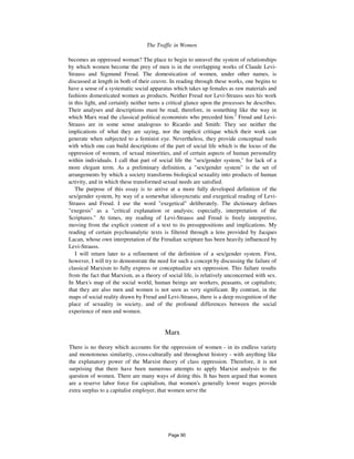 The Traffic in Women 111
becomes an oppressed woman? The place to begin to unravel the system of relationships
by which women become the prey of men is in the overlapping works of Claude Levi-
Strauss and Sigmund Freud. The domestication of women, under other names, is
discussed at length in both of their ceuvre. In reading through these works, one begins to
have a sense of a systematic social apparatus which takes up females as raw materials and
fashions domesticated women as products. Neither Freud nor Levi-Strauss sees his work
in this light, and certainly neither turns a critical glance upon the processes he describes.
Their analyses and descriptions must be read, therefore, in something like the way in
which Marx read the classical political economists who preceded him.2
Freud and Levi-
Strauss are in some sense analogous to Ricardo and Smith: They see neither the
implications of what they are saying, nor the implicit critique which their work can
generate when subjected to a feminist eye. Nevertheless, they provide conceptual tools
with which one can build descriptions of the part of social life which is the locus of the
oppression of women, of sexual minorities, and of certain aspects of human personality
within individuals. I call that part of social life the "sex/gender system," for lack of a
more elegant term. As a preliminary definition, a "sex/gender system" is the set of
arrangements by which a society transforms biological sexuality into products of human
activity, and in which these transformed sexual needs are satisfied.
The purpose of this essay is to arrive at a more fully developed definition of the
sex/gender system, by way of a somewhat idiosyncratic and exegetical reading of Levi-
Strauss and Freud. I use the word "exegetical" deliberately. The dictionary defines
"exegesis" as a "critical explanation or analysis; especially, interpretation of the
Scriptures." At times, my reading of Levi-Strauss and Freud is freely interpretive,
moving from the explicit content of a text to its presuppositions and implications. My
reading of certain psychoanalytic texts is filtered through a lens provided by Jacques
Lacan, whose own interpretation of the Freudian scripture has been heavily influenced by
Levi-Strauss.
I will return later to a refinement of the definition of a sex/gender system. First,
however, I will try to demonstrate the need for such a concept by discussing the failure of
classical Marxism to fully express or conceptualize sex oppression. This failure results
from the fact that Marxism, as a theory of social life, is relatively unconcerned with sex.
In Marx's map of the social world, human beings are workers, peasants, or capitalists;
that they are also men and women is not seen as very significant. By contrast, in the
maps of social reality drawn by Freud and Levi-Strauss, there is a deep recognition of the
place of sexuality in society, and of the profound differences between the social
experience of men and women.
Marx
There is no theory which accounts for the oppression of women - in its endless variety
and monotonous similarity, cross-culturally and throughout history - with anything like
the explanatory power of the Marxist theory of class oppression. Therefore, it is not
surprising that there have been numerous attempts to apply Marxist analysis to the
question of women. There are many ways of doing this. It has been argued that women
are a reserve labor force for capitalism, that women's generally lower wages provide
extra surplus to a capitalist employer, that women serve the
Page 90
 