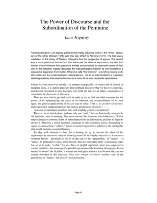 The Power of Discourse and the
Subordination of the Feminine
Luce Irigaray
French philosopher Luce Irigaray published two highly influential books in the 1970s - Specu-
lum of the Other Woman (1975) and This Sex Which Is Not One (1977). The first was a
meditation on the history of Western philosophy from the perspective of women. The second
was a more polemical feminist text that advanced the ideas of separatism, the idea that
women should withdraw from patriarchy entirely and constitute an alternative arena of their
own. In this selection, Irigaray discusses the male philosophic tradition as one founded on a
speculative separation from matter. What she calls "the feminine" - everything having to do
with matter and the contact between material planes - has to be subordinated to a masculine
idealizing tendency that uses the feminine as a mirror for its own narcissistic speculations.
Unless we limit ourselves naively - or perhaps strategically - to some kind of limited or
marginal issue, it is indeed precisely philosophical discourse that we have to challenge,
and disrupt, inasmuch as this discourse sets forth the law for all others, inasmuch as it
constitutes the discourse on discourse.
Thus we have had to go back to it in order to try to find out what accounts for the
power of its systematicity, the force of its cohesion, the resourcefulness of its strat
egies, the general applicability of its law and its value. That is, its position of mastery,
and of potential reappropriation of the various productions of history --------
How can we introduce ourselves into such a tightly woven systematicity?
There is, in an initial phase, perhaps only one "path," the one historically assigned to
the feminine: that of mimicry. One must assume the feminine role deliberately. Which
means already to convert a form of subordination into an affirmation, and thus to begin to
thwart it. Whereas a direct feminine challenge to this condition means demanding to
speak as a (masculine) "subject," that is, it means to postulate a relation to the intelligible
that would maintain sexual difference.
To play with mimesis is thus, for a woman, to try to recover the place of her
exploitation by discourse, without allowing herself to be simply reduced to it. It means to
resubmit herself - inasmuch as she is on the side of the "perceptible," of "matter" - to
"ideas," in particular to ideas about herself, that are elaborated in/by a masculine logic,
but so as to make "visible," by an effect of playful repetition, what was supposed to
remain invisible - the cover-up of a possible operation of the feminine in language. It also
means "to unveil" the fact that, if women are such good mimics, it is because they are not
simply absorbed in this function. They also remain elsewhere: another case of the
persistence of "matter," but also of "sexual pleasure."
Page 91
 