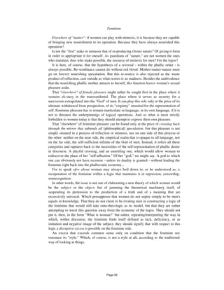 796 Feminism
Elsewhere of "matter": if women can play with mimesis, it is because they are capable
of bringing new nourishment to its operation. Because they have always nourished this
operation?
Is not the "first" stake in mimesis that of re-producing (from) nature? Of giving it form
in order to appropriate it for oneself. As guardians of "nature," are not women the ones
who maintain, thus who make possible, the resource of mimesis for men? For the logos?
It is here, of course, that the hypothesis of a reversal - within the phallic order - is
always possible. Re-semblance cannot do without red blood. Mother-matter-nature must
go on forever nourishing speculation. But this re-source is also rejected as the waste
product of reflection, cast outside as what resists it: as madness. Besides the ambivalence
that the nourishing phallic mother attracts to herself, this function leaves woman's sexual
pleasure aside.
That "elsewhere" of female pleasure might rather be sought first in the place where it
sustains ek-stasy in the transcendental. The place where it serves as security for a
narcissism extrapolated into the "God" of men. It can play this role only at the price of its
ultimate withdrawal from prospection, of its "virginity" unsuited for the representation of
self. Feminine pleasure has to remain inarticulate in language, in its own language, if it is
not to threaten the underpinnings of logical operations. And so what is most strictly
forbidden to women today is that they should attempt to express their own pleasure.
That "elsewhere" of feminine pleasure can be found only at the price of crossing back
through the mirror that subtends all [philosophical] speculation. For this pleasure is not
simply situated in a process of reflection or mimesis, nor on one side of this process or
the other: neither on the near side, the empirical realm that is opaque to all language, nor
on the far side, the self-sufficient infinite of the God of men. Instead, it refers all these
categories and ruptures back to the necessities of the self-representation of phallic desire
in discourse. A playful crossing, and an unsettling one, which would allow woman to
rediscover the place of her "self-affection." Of her "god," we might say. A god to which
one can obviously not have recourse - unless its duality is granted - without leading the
feminine right back into the phallocratic economy...
For to speak ofov about woman may always boil down to, or be understood as, a
recuperation of the feminine within a logic that maintains it in repression, censorship,
nonrecognition.
In other words, the issue is not one of elaborating a new theory of which woman would
be the subject or the object, but of jamming the theoretical machinery itself, of
suspending its pretension to the production of a truth and of a meaning that are
excessively univocal. Which presupposes that women do not aspire simply to be men's
equals in knowledge. That they do not claim to be rivaling men in constructing a logic of
the feminine that would still take onto-theo-logic as its model, but that they are rather
attempting to wrest this question away from the economy of the logos. They should not
put it, then, in the form "What is woman?" but rather, repeating/interpreting the way in
which, within discourse, the feminine finds itself defined as lack, deficiency, or as
imitation and negative image of the subject, they should signify that with respect to this
logic a disruptive excess is possible on the feminine side.
An excess that exceeds common sense only on condition that the feminine not
renounce its "style." Which, of course, is not a style at all, according to the traditional
way of looking at things.
Page 92
 