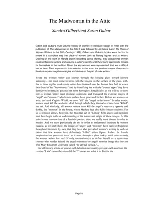 The Madwoman in the Attic
Sandra Gilbert and Susan Gubar
Gilbert and Gubar's multi-volume history of women in literature began in 1980 with the
publication of The Madwoman in the Attic. It was followed by No Man's Land: The Place of
Women Writers in the 20th Century (1988). Gilbert and Gubar's books were the first to
review in a complete way the place of women both as literary figures and as writers.
Drawing on the work of Harold Bloom regarding poetic identity, they argued that women
could not become writers and assume a writer's identity until they found appropriate models
for themselves in the tradition. Given the way women were represented, that was a difficult
task at best. Their argument in this selection is that even the positive images of wpmen in
literature express negative energies and desires on the part of male writers.
Before the woman writer can journey through the looking glass toward literary
autonomy... she must come to terms with the images on the surface of the glass, with,
that is, those mythic masks male artists have fastened over her human face both to lessen
their dread of her "inconstancy" and by identifying her with the "eternal types" they have
themselves invented to possess her more thoroughly. Specifically, as we will try to show
here, a woman writer must examine, assimilate, and transcend the extreme images of
"angel" and "monster" which male authors have generated for her. Before we women can
write, declared Virginia Woolf, we must "kill" the "angel in the house." In other words,
women must kill the aesthetic ideal through which they themselves have been "killed"
into art. And similarly, all women writers must kill the angel's necessary opposite and
double, the "monster" in the house, whose Medusa-face also kills female creativity. For
us as feminist critics, however, the Woolflan act of "killing" both angels and monsters
must here begin with an understanding of the nature and origin of these images. At this
point in our construction of a feminist poetics, then, we really must dissect in order to
murder. And we must particularly do this in order to understand literature by women
because, as we shall show, the images of "angel" and "monster" have been so ubiquitous
throughout literature by men that they have also pervaded women's writing to such an
extent that few women have definitively "killed" either figure. Rather, the female
imagination has perceived itself, as it were, through a glass darkly: until quite recently
the woman writer has had (if only unconsciously) to define herself as a mysterious
creature who resides behind the angel or monster or angel/ monster image that lives on
what Mary Elizabeth Coleridge called "the crystal surface."...
For all literary artists, of course, self-definition necessarily precedes self-assertion: the
creative "I AM" cannot be uttered if the "I" knows not what it is. But for the
Page 93
 