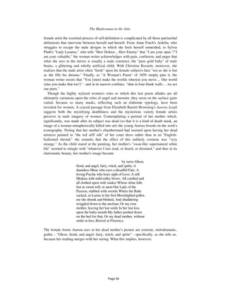The Madwoman in the Attic 813
female artist the essential process of self-definition is complicated by all those patriarchal
definitions that intervene between herself and herself. From Anne Finch's Ardelia, who
struggles to escape the male designs in which she feels herself enmeshed, to Sylvia
Plath's "Lady Lazarus," who tells "Herr Doktor... Herr Enemy" that "I am your opus,"/"I
am your valuable," the woman writer acknowledges with pain, confusion, and anger that
what she sees in the mirror is usually a male construct, the "pure gold baby" of male
brains, a glittering and wholly artificial child. With Christina Rossetti, moreover, she
realizes that the male artist often "feeds" upon his female subject's face "not as she is but
as she fills his dreams." Finally, as "A Woman's Poem" of 1859 simply puts it, the
woman writer insists that "You [men] make the worlds wherein you move.... Our world
(alas you make that too!)" - and in its narrow confines, "shut in four blank walls .. .we act
our parts."
Though the highly stylized women's roles to which this last poem alludes are all
ultimately variations upon the roles of angel and monster, they seem on the surface quite
varied, because so many masks, reflecting such an elaborate typology, have been
invented for women. A crucial passage from Elizabeth Barrett Browning's Aurora Leigh
suggests both the mystifying deathliness and the mysterious variety female artists
perceive in male imagery of women. Contemplating a portrait of her mother which,
significantly, was made after its subject was dead (so that it is a kind of death mask, an
image of a woman metaphorically killed into art) the young Aurora broods on the work's
iconography. Noting that her mother's chambermaid had insisted upon having her dead
mistress painted in "the red stiff silk" of her court dress rather than in an "English-
fashioned shroud," she remarks that the effect of this unlikely costume was "very
strange." As the child stared at the painting, her mother's "swan-like supernatural white
life" seemed to mingle with "whatever I last read, or heard, or dreamed," and thus in its
charismatic beauty, her mother's image became
by turns Ghost,
fiend, and angel, fairy, witch, and sprite; A
dauntless Muse who eyes a dreadful Fate; A
loving Psyche who loses sight of Love; A still
Medusa with mild milky brows. All curdled and
all clothed upon with snakes Whose slime falls
fast as sweat will; or anon Our Lady of the
Passion, stabbed with swords Where the Babe
sucked; or Lamia in her first Moonlighted pallor,
ere she shrunk and blinked, And shuddering
wriggled down to the unclean; Or my own
mother, leaving her last smile In her last kiss
upon the baby-mouth My father pushed down
on the bed for that; Or my dead mother, without
smile or kiss, Buried at Florence.
The female forms Aurora sees in her dead mother's picture are extreme, melodramatic,
gothic - "Ghost, fiend, and angel, fairy, witch, and sprite" - specifically, as she tells us,
because her reading merges with her seeing. What this implies, however,
Page 94
 