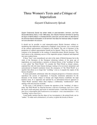 Three Women's Texts and a Critique of
Imperialism
Gayatri Chakravorty Spivak
Gayatri Chakravorty Spivak has written widely on post-colonialism, feminism, and Post-
Structuralist literary theory. In this 1986 essay, she criticizes American feminists for ignoring
the figure of Bertha Mason in Charlotte Bronte's Jane Eyre, and she offers an alternative to
the dominant liberal individualism of US feminism that takes the historical reality of imperial-
ism and colonialism into account.
It should not be possible to read nineteenth-century British literature without re-
membering that imperialism, understood as England's social mission, was a crucial part
of the cultural representation of England to the English. The role of literature in the
production of cultural representation should not be ignored. These two obvious "facts"
continue to be disregarded in the reading of nineteenth-century British literature. This
itself attests to the continuing success of the imperialist project, displaced and dispersed
into more modern forms.
If these "facts" were remembered, not only in the study of British literature but in the
study of the literatures of the European colonizing cultures of the great age of
imperialism, we would produce a narrative, in literary history, of the "worlding" of what
is now called "the Third World." To consider the Third World as distant cultures,
exploited but with rich intact literary heritages waiting to be recovered, interpreted, and
curricularized in English translation fosters the emergence of "the Third World" as a
signifier that allows us to forget that "worlding," even as it expands the empire of the
literary discipline.l
It seems particularly unfortunate when the emergent perspective of feminist criticism
reproduces the axioms of imperialism. A basically isolationist admiration for the
literature of the female subject in Europe and Anglo-America establishes the high
feminist norm. It is supported and operated by an information-retrieval approach to
"Third World" literature which often employs a deliberately "nontheoretical" meth-
odology with self-conscious rectitude.
In this essay, I will attempt to examine the operation of the "worlding" of what is
today "the Third World" by what has become a cult text of feminism: Jane Eyre? I plot
the novel's reach and grasp, and locate its structural motors. I read Wide Sargasso Sea as
Jane Eyre's reinscription and Frankenstein as an analysis - even a deconstruction — of a
"worlding" such as Jane Eyre's.
I need hardly mention that the object of my investigation is the printed book, not its
"author." To make such a distinction is, of course, to ignore the lessons of decon-
Page 95
 