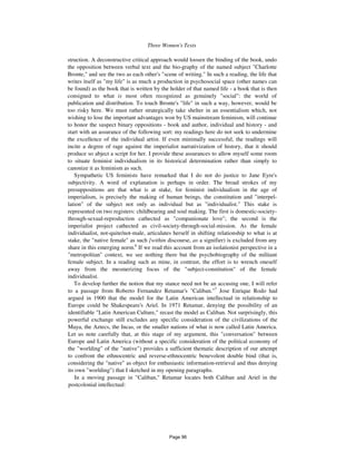 Three Women's Texts 839
struction. A deconstructive critical approach would loosen the binding of the book, undo
the opposition between verbal text and the bio-graphy of the named subject "Charlotte
Bronte," and see the two as each other's "scene of writing." In such a reading, the life that
writes itself as "my life" is as much a production in psychosocial space (other names can
be found) as the book that is written by the holder of that named life - a book that is then
consigned to what is most often recognized as genuinely "social": the world of
publication and distribution. To touch Bronte's "life" in such a way, however, would be
too risky here. We must rather strategically take shelter in an essentialism which, not
wishing to lose the important advantages won by US mainstream feminism, will continue
to honor the suspect binary oppositions - book and author, individual and history - and
start with an assurance of the following sort: my readings here do not seek to undermine
the excellence of the individual artist. If even minimally successful, the readings will
incite a degree of rage against the imperialist narrativization of history, that it should
produce so abject a script for her. I provide these assurances to allow myself some room
to situate feminist individualism in its historical determination rather than simply to
canonize it as feminism as such.
Sympathetic US feminists have remarked that I do not do justice to Jane Eyre's
subjectivity. A word of explanation is perhaps in order. The broad strokes of my
presuppositions are that what is at stake, for feminist individualism in the age of
imperialism, is precisely the making of human beings, the constitution and "interpel-
lation" of the subject not only as individual but as "individualist." This stake is
represented on two registers: childbearing and soul making. The first is domestic-society-
through-sexual-reproduction cathected as "companionate love"; the second is the
imperialist project cathected as civil-society-through-social-mission. As the female
individualist, not-quite/not-male, articulates herself in shifting relationship to what is at
stake, the "native female" as such {within discourse, as a signifier) is excluded from any
share in this emerging norm.6
If we read this account from an isolationist perspective in a
"metropolitan" context, we see nothing there but the psychobiography of the militant
female subject. In a reading such as mine, in contrast, the effort is to wrench oneself
away from the mesmerizing focus of the "subject-constitution" of the female
individualist.
To develop further the notion that my stance need not be an accusing one, I will refer
to a passage from Roberto Fernandez Retamar's "Caliban."7
Jose Enrique Rodo had
argued in 1900 that the model for the Latin American intellectual in relationship to
Europe could be Shakespeare's Ariel. In 1971 Retamar, denying the possibility of an
identifiable "Latin American Culture," recast the model as Caliban. Not surprisingly, this
powerful exchange still excludes any specific consideration of the civilizations of the
Maya, the Aztecs, the Incas, or the smaller nations of what is now called Latin America.
Let us note carefully that, at this stage of my argument, this "conversation" between
Europe and Latin America (without a specific consideration of the political economy of
the "worlding" of the "native") provides a sufficient thematic description of our attempt
to confront the ethnocentric and reverse-ethnocentric benevolent double bind (that is,
considering the "native" as object for enthusiastic information-retrieval and thus denying
its own "worlding") that I sketched in my opening paragraphs.
In a moving passage in "Caliban," Retamar locates both Caliban and Ariel in the
postcolonial intellectual:
Page 96
 