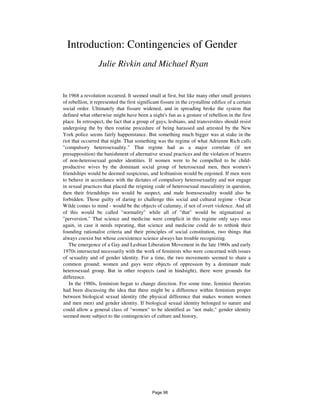 Introduction: Contingencies of Gender
Julie Rivkin and Michael Ryan
In 1968 a revolution occurred. It seemed small at first, but like many other small gestures
of rebellion, it represented the first significant fissure in the crystalline edifice of a certain
social order. Ultimately that fissure widened, and in spreading broke the system that
defined what otherwise might have been a night's fun as a gesture of rebellion in the first
place. In retrospect, the fact that a group of gays, lesbians, and transvestites should resist
undergoing the by then routine procedure of being harassed and arrested by the New
York police seems fairly happenstance. But something much bigger was at stake in the
riot that occurred that night. That something was the regime of what Adrienne Rich calls
"compulsory heterosexuality." That regime had as a major correlate (if not
presupposition) the banishment of alternative sexual practices and the violation of bearers
of non-heterosexual gender identities. If women were to be compelled to be child-
productive wives by the dominant social group of heterosexual men, then women's
friendships would be deemed suspicious, and lesbianism would be enjoined. If men were
to behave in accordance with the dictates of compulsory heterosexuality and not engage
in sexual practices that placed the reigning code of heterosexual masculinity in question,
then their friendships too would be suspect, and male homosexuality would also be
forbidden. Those guilty of daring to challenge this social and cultural regime - Oscar
Wilde comes to mind - would be the objects of calumny, if not of overt violence. And all
of this would be called "normality" while all of "that" would be stigmatized as
"perversion." That science and medicine were complicit in this regime only says once
again, in case it needs repeating, that science and medicine could do to rethink their
founding rationalist criteria and their principles of social constitution, two things that
always coexist but whose coexistence science always has trouble recognizing.
The emergence of a Gay and Lesbian Liberation Movement in the late 1960s and early
1970s intersected necessarily with the work of feminists who were concerned with issues
of sexuality and of gender identity. For a time, the two movements seemed to share a
common ground; women and gays were objects of oppression by a dominant male
heterosexual group. But in other respects (and in hindsight), there were grounds for
difference.
In the 1980s, feminism began to change direction. For some time, feminist theorists
had been discussing the idea that there might be a difference within feminism proper
between biological sexual identity (the physical difference that makes women women
and men men) and gender identity. If biological sexual identity belonged to nature and
could allow a general class of "women" to be identified as "not male," gender identity
seemed more subject to the contingencies of culture and history,
Page 98
 