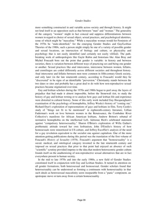 886 Gender Studies
more something constructed in and variable across society and through history. It might
not lend itself to an opposition such as that between "man" and "woman." The generality
of the category "women" might in fact conceal and suppress differentiations between
women in regard to choice of sexual object, sexual practices, and psychological identities,
some of which might be "masculine." While a masculine woman would for Feminists of
the 1970s be "male-identified," for the emerging Gender Studies and Gay/Lesbian
Theories of the 1980s, such a person might simply be one of a variety of possible gender
and sexual locations, an intersection of biology and culture, or physicality and
psychology that is not easily identified (and certainly not easily vilified). The path-
breaking work of anthropologists like Gayle Rubin and historians like Alan Bray and
Michel Foucault bore out the point that gender is variable: in history and between
societies, there is variation between different ways of practicing sex and being one gender
or another. Sexual practices like anal intercourse, intercourse between women, fellatio,
and cunnilingus are coded differently across different societies and throughout history.
Anal intercourse and fellatio between men were common in fifth-century Greek society,
and only later (in the late nineteenth century, according to Foucault) would they be
"discovered" to be signs of an identifiable "perversion." Christianity stands between the
two dates or sites and probably has a great deal to do with how non-reproductive sexual
practices became stigmatized over time.
Gay and lesbian scholars during the 1970s and 1980s began to peel away the layers of
prejudice that had made it almost impossible, before the Stonewall riot, to study the
history of gay and lesbian writing or to analyze how gays and lesbian life and experience
were distorted in cultural history. Some of this early work included Guy Hocquengham's
examination of the psychology of homophobia, Jeffrey Weeks's history of "coming out,"
Richard Dyer's exploration of representations of gays and lesbians in film, Terry Castle's
study of "things not fit to be mentioned" in eighteenth-century literature, Lillian
Faderman's work on love between women in the Renaissance, the Combahee River
Collective's manifesto for African American lesbians, Andrew Britton's rebuttal of
normative homophobia on the intellectual Left, Adrienne Rich's celebrated statement
against "compulsory heterosexuality," Sharon O'Brien's exploration of Willa Gather's
problematic attitude toward her own lesbianism, John D'Emilio's history of how
homosexuals were minoritized in US culture, and Jeffrey Escoffier's analysis of the need
for a gay revolution equivalent to the socialist one against capitalism. One of the more
attention-getting publications during this period was the translation of the first volume of
Foucault's History of Sexuality (1978). Foucault's argument that "homosexuality" is a
social, medical, and ontological category invented in the late nineteenth century and
imposed on sexual practices that prior to that point had enjoyed an absence of such
"scientific" scrutiny provided impetus to the idea that modern heterocentric gender culture
founds itself on the anathemizing of non-reproductive sexual alternatives that are in fact
everywhere present in human society.
In the mid to late 1970s and into the early 1980s, a new field of Gender Studies
constituted itself in conjunction with Gay and Lesbian Studies. It turned its attention on
all gender formations, both heterosexual and homosexual. Gender scholars found that
heterosexuality can be understood as forming a continuum with homosexuality in that
such ideals as heterosexual masculinity seem inseparable from a "panic" component, an
apotropaic move or turn away from a certain homosexuality
Page 99
 