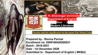 Name of presentation
Company name
Prepared by : Ravina Parmar
Enrollment no: 2069108420200031
Batch : 2019-2021
Date : 1st December 2020
Submitted to : Department of English ( MKBU)
M. K. Bhavangar University
Department of English
Sem : 3
Modern Literature
Tiresias and his significance in the poem The Waste Land
 