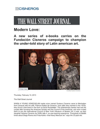 Modern Love:
A new series of e-books carries on the
Fundación Cisneros campaign to champion
the under-told story of Latin american art.




Thursday, February 14, 2013

The Wall Street Journal

WHEN A YOUNG VENEZUELAN media scion named Gustavo Cisneros came to Manhattan
from Caracas with his wife, Patricia Phelps de Cisneros, soon after they married in the 1970s,
they found a fast friend in the form of David Rockefeller. The philanthropic banker had met the
couple after founding the Americas Society and the Council of the Americas, and soon invited
them to join the International Council of New York's Museum of Modern Art. It was, as their
daughter Adriana Cisneros de Griffin tells it, an eye-opening experience. "Everybody at MoMA
knew about Diego Rivera and Frida Kahlo—that heavy Mexican art," says the 33-year-old.
 