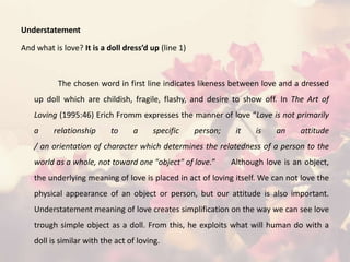 Understatement
And what is love? It is a doll dress’d up (line 1)
The chosen word in first line indicates likeness between love and a dressed
up doll which are childish, fragile, flashy, and desire to show off. In The Art of
Loving (1995:46) Erich Fromm expresses the manner of love “Love is not primarily
a relationship to a specific person; it is an attitude
/ an orientation of character which determines the relatedness of a person to the
world as a whole, not toward one "object" of love.” Although love is an object,
the underlying meaning of love is placed in act of loving itself. We can not love the
physical appearance of an object or person, but our attitude is also important.
Understatement meaning of love creates simplification on the way we can see love
trough simple object as a doll. From this, he exploits what will human do with a
doll is similar with the act of loving.
 