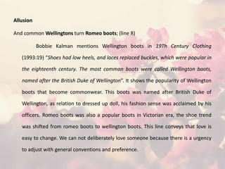 Allusion
And common Wellingtons turn Romeo boots; (line 8)
Bobbie Kalman mentions Wellington boots in 19Th Century Clothing
(1993:19) “Shoes had low heels, and laces replaced buckles, which were popular in
the eighteenth century. The most common boots were called Wellington boots,
named after the British Duke of Wellington”. It shows the popularity of Wellington
boots that become commonwear. This boots was named after British Duke of
Wellington, as relation to dressed up doll, his fashion sense was acclaimed by his
officers. Romeo boots was also a popular boots in Victorian era, the shoe trend
was shifted from romeo boots to wellington boots. This line conveys that love is
easy to change. We can not deliberately love someone because there is a urgency
to adjust with general conventions and preference.
 