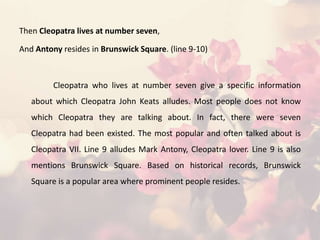 Then Cleopatra lives at number seven,
And Antony resides in Brunswick Square. (line 9-10)
Cleopatra who lives at number seven give a specific information
about which Cleopatra John Keats alludes. Most people does not know
which Cleopatra they are talking about. In fact, there were seven
Cleopatra had been existed. The most popular and often talked about is
Cleopatra VII. Line 9 alludes Mark Antony, Cleopatra lover. Line 9 is also
mentions Brunswick Square. Based on historical records, Brunswick
Square is a popular area where prominent people resides.
 