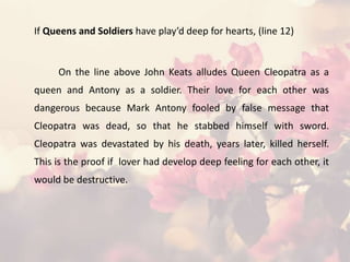 If Queens and Soldiers have play’d deep for hearts, (line 12)
On the line above John Keats alludes Queen Cleopatra as a
queen and Antony as a soldier. Their love for each other was
dangerous because Mark Antony fooled by false message that
Cleopatra was dead, so that he stabbed himself with sword.
Cleopatra was devastated by his death, years later, killed herself.
This is the proof if lover had develop deep feeling for each other, it
would be destructive.
 