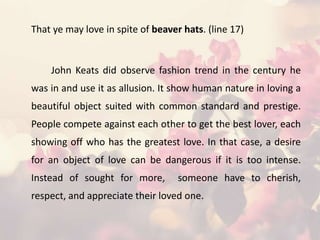 That ye may love in spite of beaver hats. (line 17)
John Keats did observe fashion trend in the century he
was in and use it as allusion. It show human nature in loving a
beautiful object suited with common standard and prestige.
People compete against each other to get the best lover, each
showing off who has the greatest love. In that case, a desire
for an object of love can be dangerous if it is too intense.
Instead of sought for more, someone have to cherish,
respect, and appreciate their loved one.
 