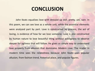 CONCLUSION
John Keats equalizes love with dressed up doll, pretty, yet, vain. In
this poem, we can see love as a whole unit, while the essential elements
were analyzed part by part. Love is constructed by process, the act of
loving, is evidence of how far we love someone. Love is also constructed
by human nature to love beautiful thing without willingness to observe
deeper for ugliness that will follow. He gives us simple way to understand
love properly from allusion that dominates Modern Love. The reader in
modern time sees the relatedness because John Keats uses popular
allusion, from fashion trend, historical place, and popular figures.
 
