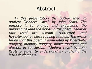 Abstract
In this presentation the author tried to
analyze “Modern Love” by John Keats. The
purpose is to analyze and understand the
meaning beyond the words in the poem. Theories
that used are textual, contextual, and
hypertextual by close reading method. The writer
found that this poem is dominated by kinesthetic
imagery, auditory imagery, understatement and
alusion. In conclusion, “Modern Love” by John
Keats is easier to understand by analyzing the
intrinsic elements.
 