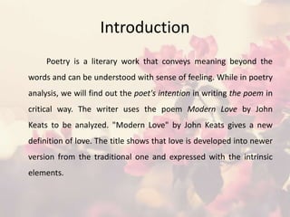 Introduction
Poetry is a literary work that conveys meaning beyond the
words and can be understood with sense of feeling. While in poetry
analysis, we will find out the poet's intention in writing the poem in
critical way. The writer uses the poem Modern Love by John
Keats to be analyzed. "Modern Love" by John Keats gives a new
definition of love. The title shows that love is developed into newer
version from the traditional one and expressed with the intrinsic
elements.
 