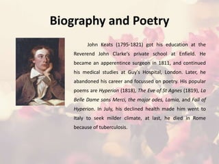 Biography and Poetry
John Keats (1795-1821) got his education at the
Reverend John Clarke's private school at Enfield. He
became an apperentince surgeon in 1811, and continued
his medical studies at Guy's Hospital, London. Later, he
abandoned his career and focussed on poetry. His popular
poems are Hyperion (1818), The Eve of St Agnes (1819), La
Belle Dame sans Merci, the major odes, Lamia, and Fall of
Hyperion. In July, his declined health made him went to
Italy to seek milder climate, at last, he died in Rome
because of tuberculosis.
 