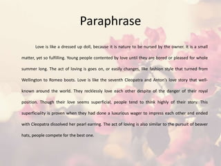 Paraphrase
Love is like a dressed up doll, because it is nature to be nursed by the owner. It is a small
matter, yet so fulfilling. Young people contented by love until they are bored or pleased for whole
summer long. The act of loving is goes on, or easily changes, like fashion style that turned from
Wellington to Romeo boots. Love is like the seventh Cleopatra and Anton’s love story that well-
known around the world. They recklessly love each other despite of the danger of their royal
position. Though their love seems superficial, people tend to think highly of their story. This
superficiality is proven when they had done a luxurious wager to impress each other and ended
with Cleopatra dissolved her pearl earring. The act of loving is also similar to the pursuit of beaver
hats, people compete for the best one.
 