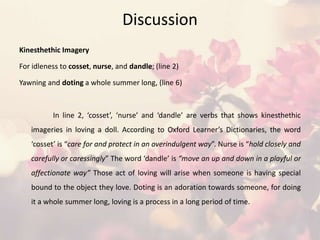 Discussion
Kinesthethic Imagery
For idleness to cosset, nurse, and dandle; (line 2)
Yawning and doting a whole summer long, (line 6)
In line 2, ‘cosset’, ‘nurse’ and ‘dandle’ are verbs that shows kinesthethic
imageries in loving a doll. According to Oxford Learner’s Dictionaries, the word
‘cosset’ is “care for and protect in an overindulgent way”. Nurse is “hold closely and
carefully or caressingly” The word ‘dandle’ is “move an up and down in a playful or
affectionate way” Those act of loving will arise when someone is having special
bound to the object they love. Doting is an adoration towards someone, for doing
it a whole summer long, loving is a process in a long period of time.
 