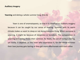 Auditory Imagery
Yawning and doting a whole summer long, (line 6)
Yawn is one of onomatopoeia, so that it is classified as auditory imagery
because it can be caught by our sense of hearing. Summer with its warm
climate makes us want to sleep or not doing tiresome thing. When someone is
yawning, it might be because of sleepiness or boredom. The juxtaposition in
yawning and doting shows their contrast, for Keats, the act of loving is boring,
yet lovely. It depends on the lover who experience it, for the whole summer
their love journey gets boring or they get more affectionate with each other.
 