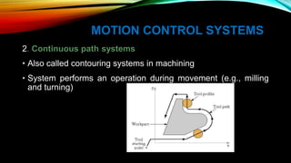 MOTION CONTROL SYSTEMS
2. Continuous path systems
• Also called contouring systems in machining
• System performs an operation during movement (e.g., milling
and turning)
 