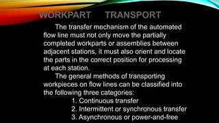 WORKPART TRANSPORT
The transfer mechanism of the automated
flow line must not only move the partially
completed workparts or assemblies between
adjacent stations, it must also orient and locate
the parts in the correct position for processing
at each station.
The general methods of transporting
workpieces on flow lines can be classified into
the following three categories:
1. Continuous transfer
2. Intermittent or synchronous transfer
3. Asynchronous or power-and-free
 